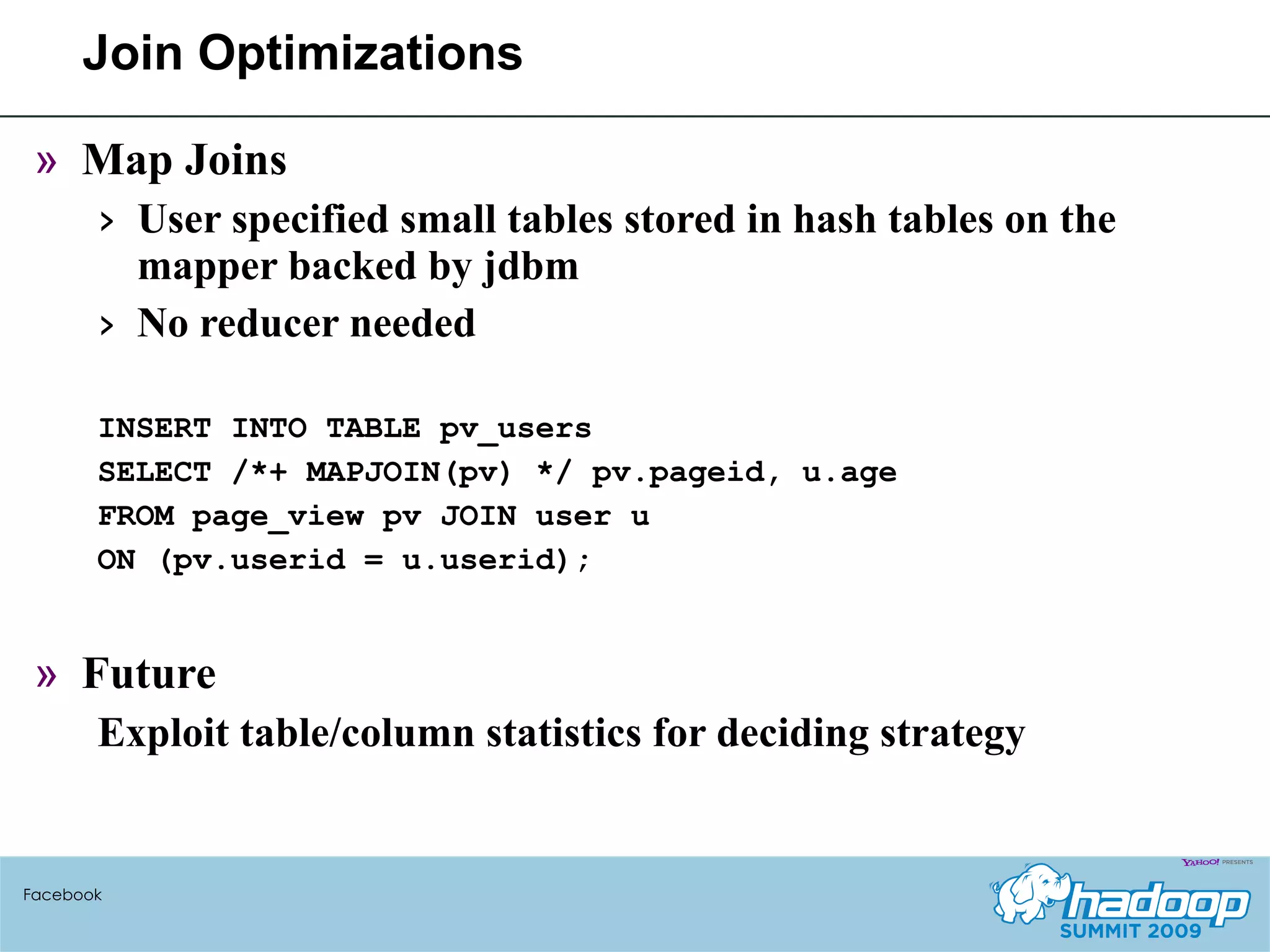 Join Optimizations Map Joins User specified small tables stored in hash tables on the mapper backed by jdbm No reducer needed INSERT INTO TABLE pv_users SELECT /*+ MAPJOIN(pv) */ pv.pageid, u.age FROM page_view pv JOIN user u ON (pv.userid = u.userid); Future Exploit table/column statistics for deciding strategy Facebook 