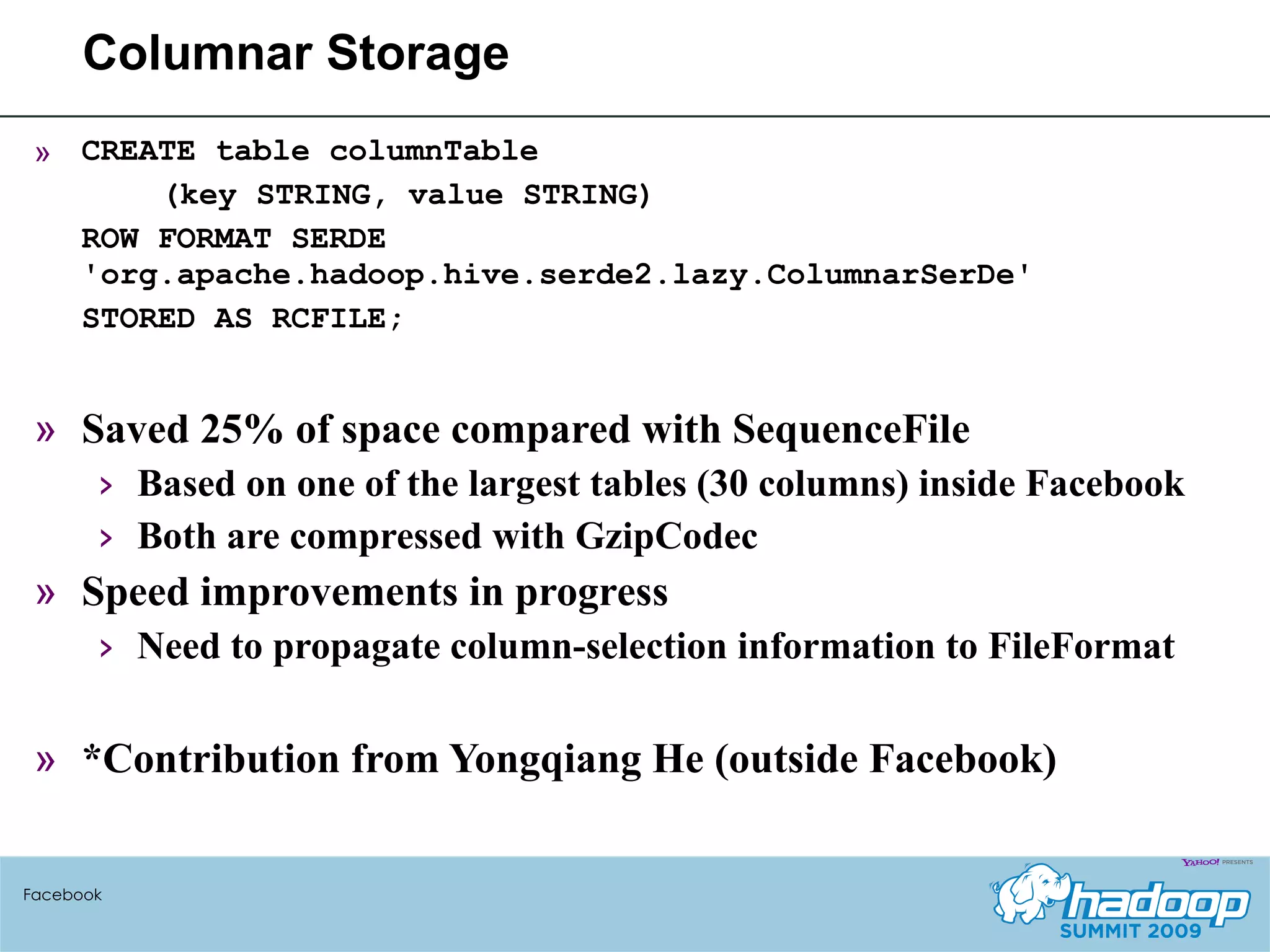 Columnar Storage CREATE table columnTable (key STRING, value STRING) ROW FORMAT SERDE  'org.apache.hadoop.hive.serde2.lazy.ColumnarSerDe' STORED AS RCFILE; Saved 25% of space compared with SequenceFile Based on one of the largest tables (30 columns) inside Facebook Both are compressed with GzipCodec Speed improvements in progress Need to propagate column-selection information to FileFormat *Contribution from Yongqiang He (outside Facebook) Facebook 