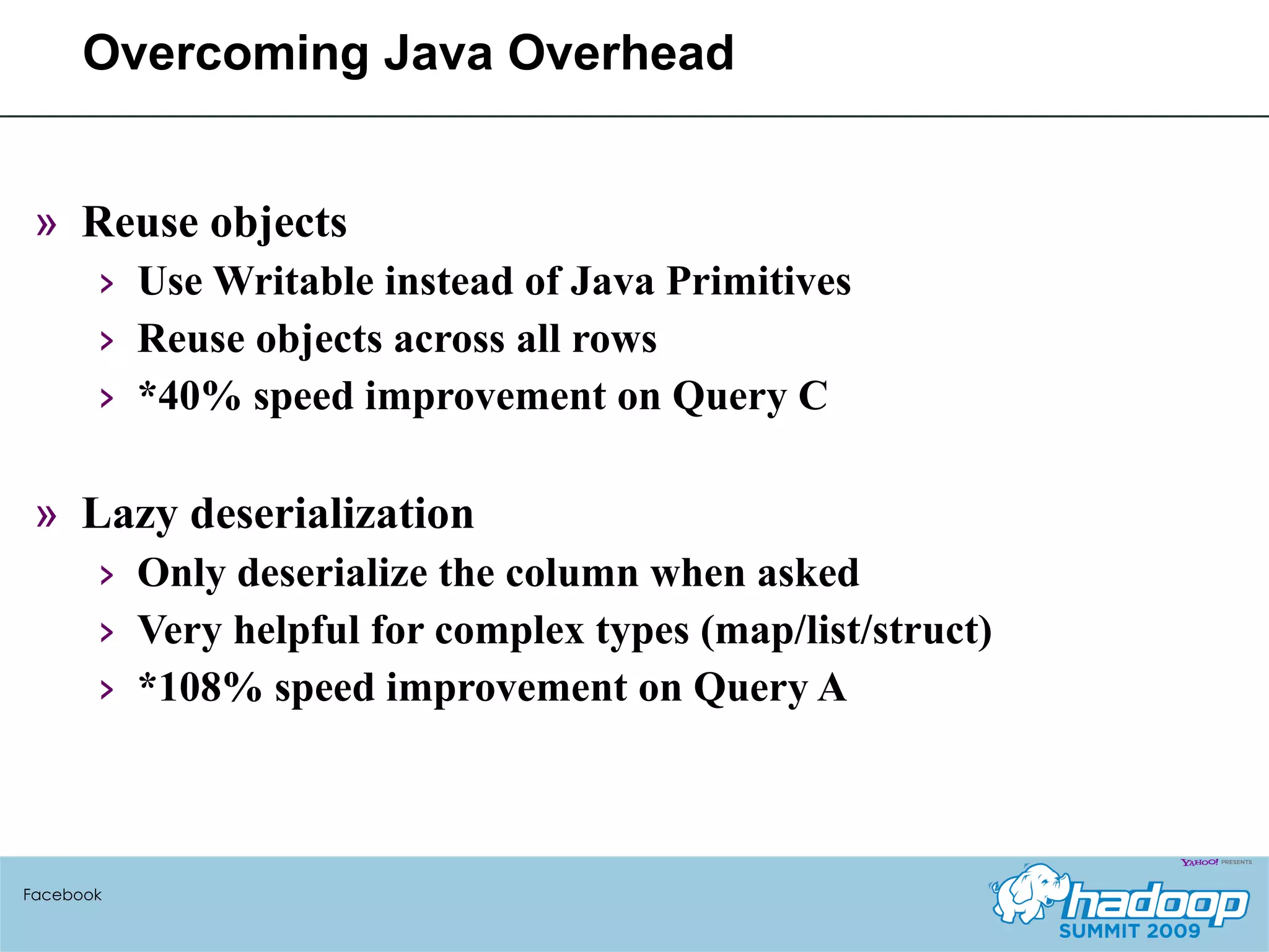 Overcoming Java Overhead Reuse objects Use Writable instead of Java Primitives Reuse objects across all rows *40% speed improvement on Query C Lazy deserialization Only deserialize the column when asked Very helpful for complex types (map/list/struct) *108% speed improvement on Query A Facebook 