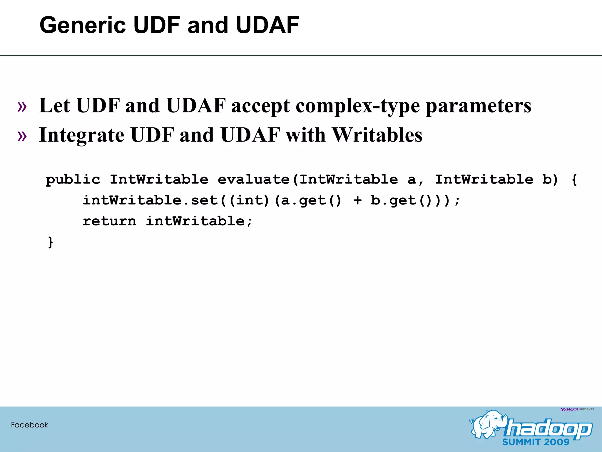 Generic UDF and UDAF Let UDF and UDAF accept complex-type parameters Integrate UDF and UDAF with Writables public IntWritable evaluate(IntWritable a, IntWritable b) { intWritable.set((int)(a.get() + b.get())); return intWritable; } Facebook 