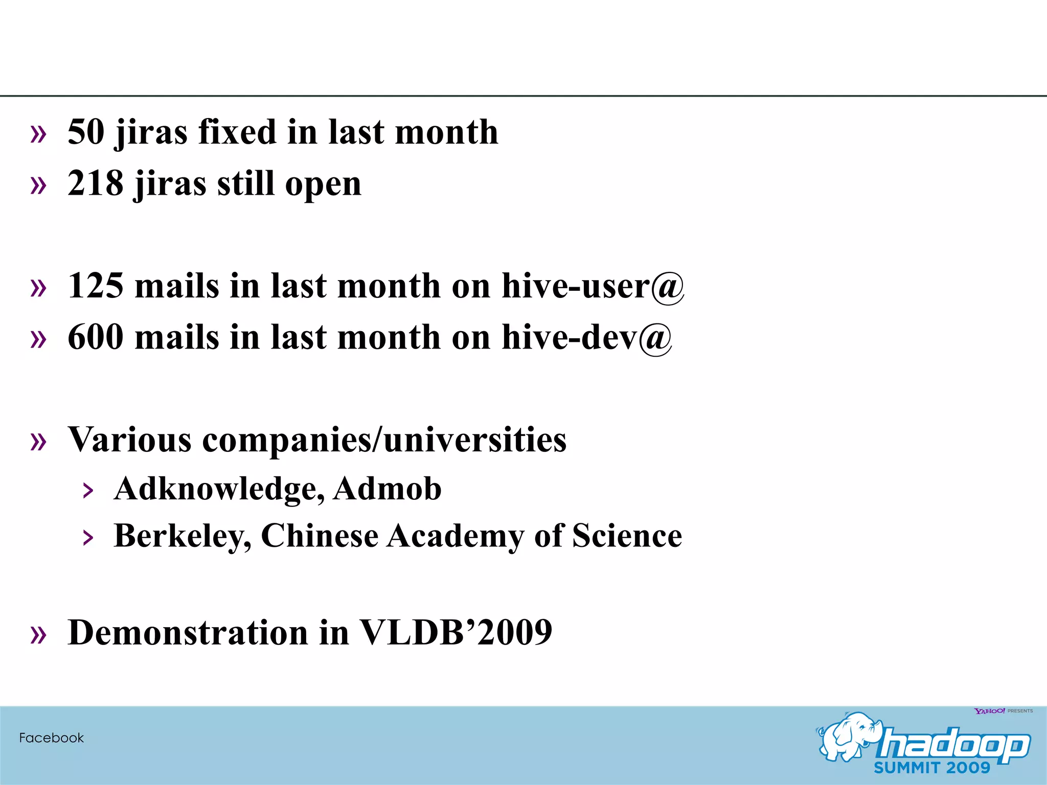 50 jiras fixed in last month 218 jiras still open 125 mails in last month on hive-user@ 600 mails in last month on hive-dev@ Various companies/universities Adknowledge, Admob Berkeley, Chinese Academy of Science Demonstration in VLDB’2009 Facebook 