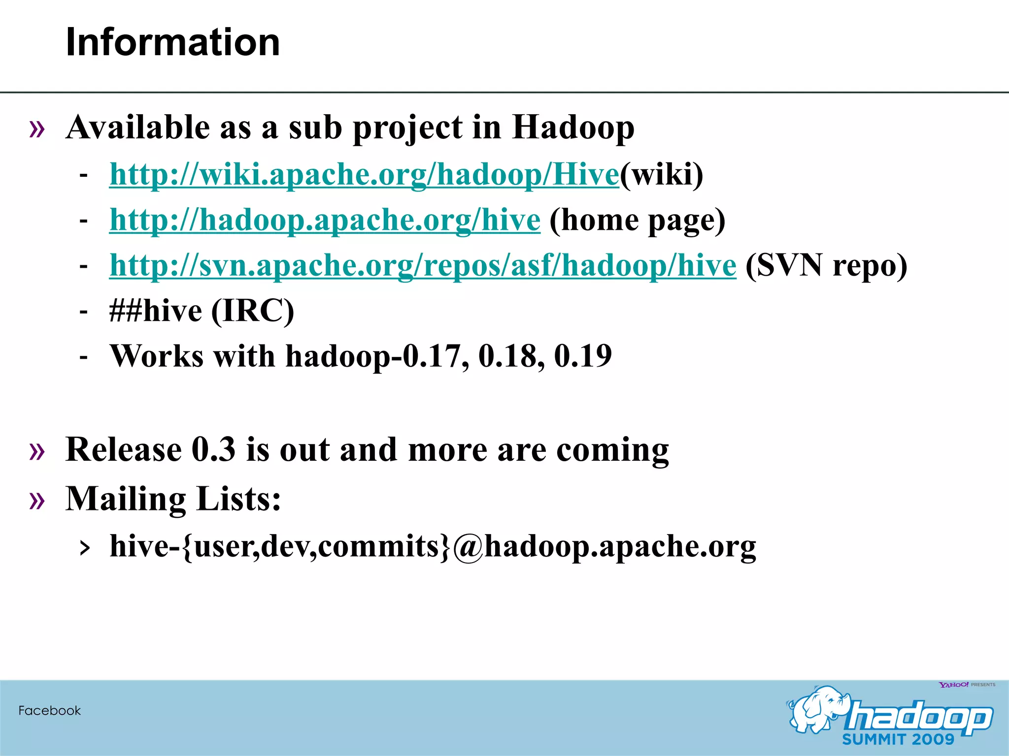 Information Available as a sub project in Hadoop http://wiki.apache.org/hadoop/Hive (wiki) http://hadoop.apache.org/hive  (home page) http://svn.apache.org/repos/asf/hadoop/hive  (SVN repo) ##hive (IRC) Works with hadoop-0.17, 0.18, 0.19 Release 0.3 is out and more are coming Mailing Lists:  hive-{user,dev,commits}@hadoop.apache.org  Facebook 