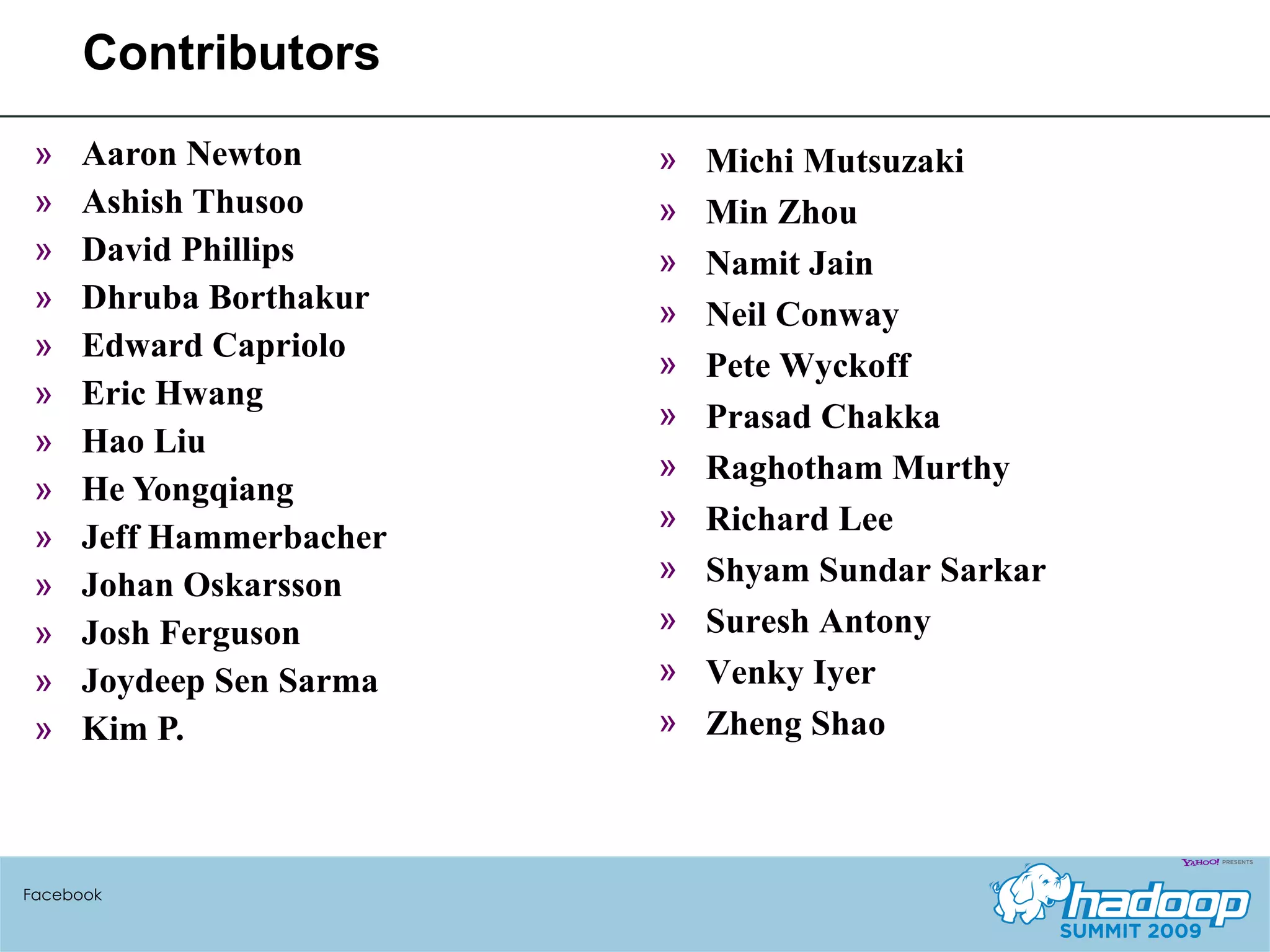 Contributors Aaron Newton Ashish Thusoo David Phillips Dhruba Borthakur Edward Capriolo Eric Hwang Hao Liu He Yongqiang Jeff Hammerbacher Johan Oskarsson Josh Ferguson Joydeep Sen Sarma Kim P. Facebook Michi Mutsuzaki Min Zhou Namit Jain Neil Conway Pete Wyckoff Prasad Chakka Raghotham Murthy Richard Lee Shyam Sundar Sarkar Suresh Antony Venky Iyer Zheng Shao 