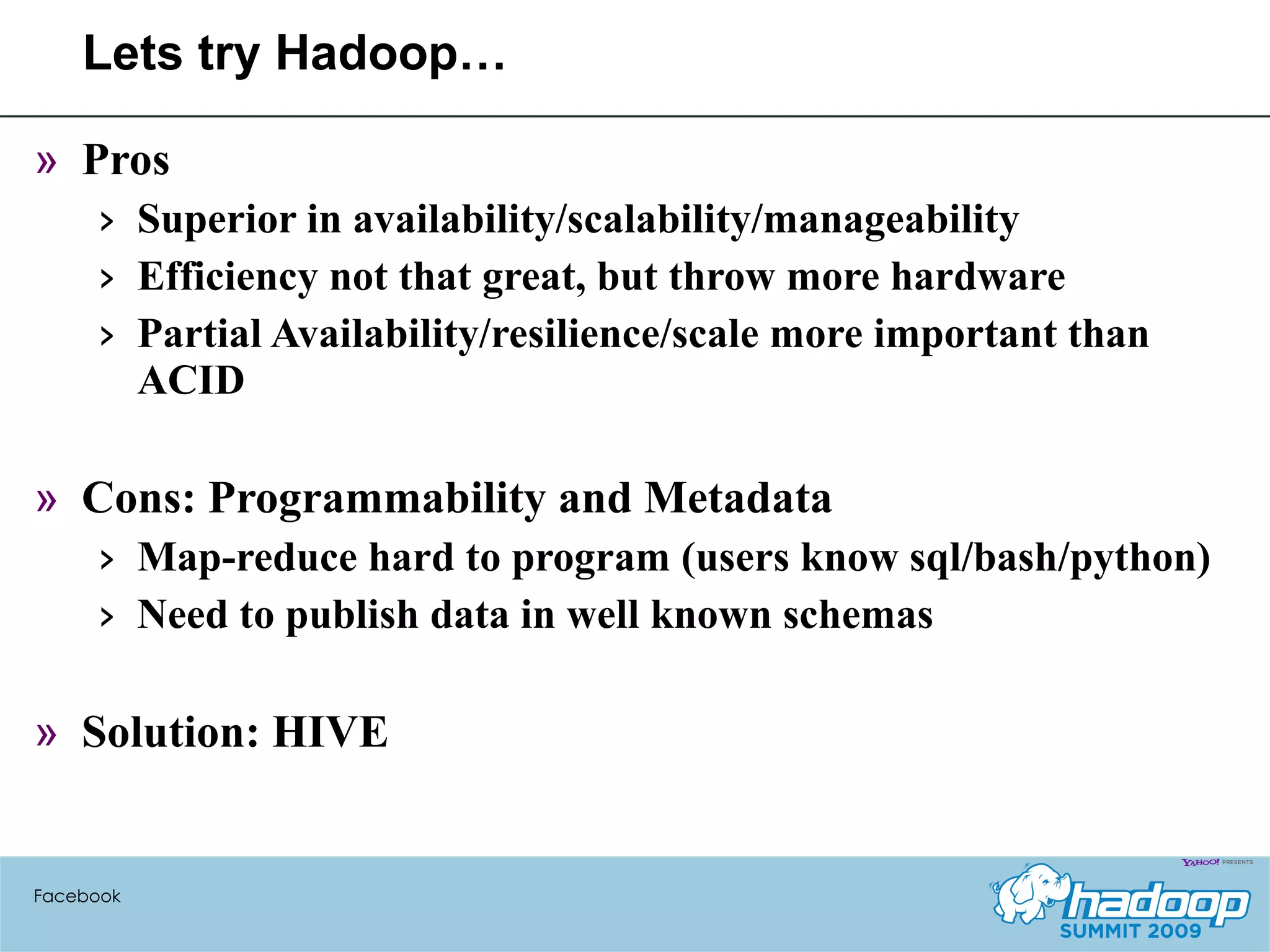 Lets try Hadoop… Pros Superior in availability/scalability/manageability Efficiency not that great, but throw more hardware Partial Availability/resilience/scale more important than ACID Cons: Programmability and Metadata Map-reduce hard to program (users know sql/bash/python) Need to publish data in well known schemas Solution: HIVE Facebook 
