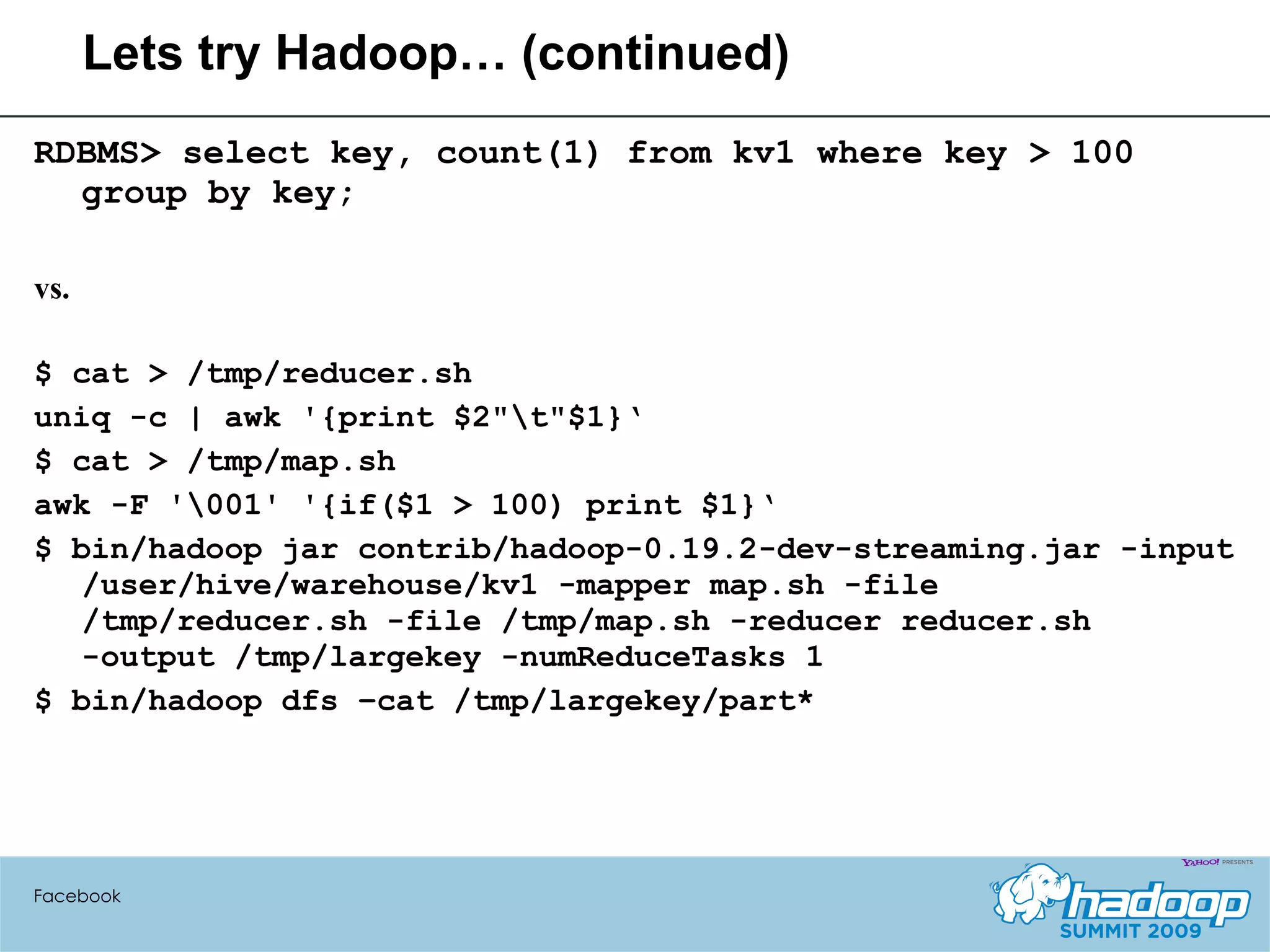 Lets try Hadoop… (continued) RDBMS> select key, count(1) from kv1 where key > 100 group by key; vs. $ cat > /tmp/reducer.sh uniq -c | awk '{print $2"\t"$1}‘ $ cat > /tmp/map.sh awk -F '\001' '{if($1 > 100) print $1}‘ $ bin/hadoop jar contrib/hadoop-0.19.2-dev-streaming.jar -input /user/hive/warehouse/kv1 -mapper map.sh -file /tmp/reducer.sh -file /tmp/map.sh -reducer reducer.sh -output /tmp/largekey -numReduceTasks 1  $ bin/hadoop dfs –cat /tmp/largekey/part* Facebook 