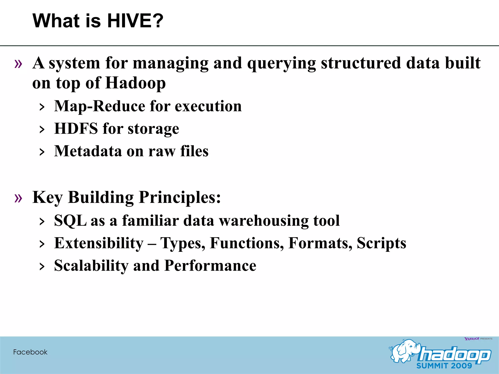 What is HIVE? A system for managing and querying structured data built on top of Hadoop Map-Reduce for execution HDFS for storage Metadata on raw files Key Building Principles: SQL as a familiar data warehousing tool Extensibility – Types, Functions, Formats, Scripts Scalability and Performance Facebook 