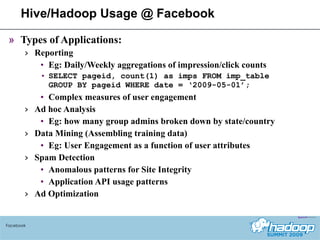 Hive/Hadoop Usage @ Facebook Types of Applications: Reporting  Eg: Daily/Weekly aggregations of impression/click counts SELECT pageid, count(1) as imps FROM imp_table GROUP BY pageid WHERE date = ‘2009-05-01’; Complex measures of user engagement  Ad hoc Analysis Eg: how many group admins broken down by state/country Data Mining (Assembling training data) Eg: User Engagement as a function of user attributes Spam Detection Anomalous patterns for Site Integrity Application API usage patterns Ad Optimization Facebook 