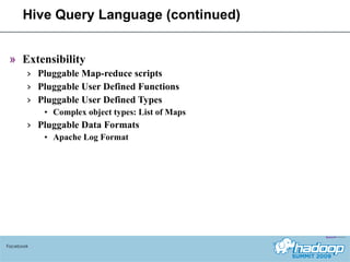 Hive Query Language (continued) Extensibility Pluggable Map-reduce scripts Pluggable User Defined Functions Pluggable User Defined Types Complex object types: List of Maps Pluggable Data Formats Apache Log Format Facebook 