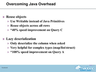 Overcoming Java Overhead Reuse objects Use Writable instead of Java Primitives Reuse objects across all rows *40% speed improvement on Query C Lazy deserialization Only deserialize the column when asked Very helpful for complex types (map/list/struct) *108% speed improvement on Query A Facebook 