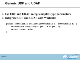 Generic UDF and UDAF Let UDF and UDAF accept complex-type parameters Integrate UDF and UDAF with Writables public IntWritable evaluate(IntWritable a, IntWritable b) { intWritable.set((int)(a.get() + b.get())); return intWritable; } Facebook 