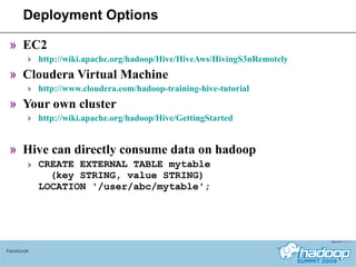 Deployment Options EC2 http://wiki.apache.org/hadoop/Hive/HiveAws/HivingS3nRemotely Cloudera Virtual Machine http://www.cloudera.com/hadoop-training-hive-tutorial Your own cluster http://wiki.apache.org/hadoop/Hive/GettingStarted Hive can directly consume data on hadoop CREATE EXTERNAL TABLE mytable   (key STRING, value STRING) LOCATION '/user/abc/mytable'; Facebook 