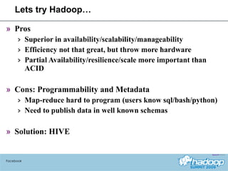 Lets try Hadoop… Pros Superior in availability/scalability/manageability Efficiency not that great, but throw more hardware Partial Availability/resilience/scale more important than ACID Cons: Programmability and Metadata Map-reduce hard to program (users know sql/bash/python) Need to publish data in well known schemas Solution: HIVE Facebook 