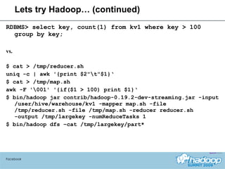 Lets try Hadoop… (continued) RDBMS> select key, count(1) from kv1 where key > 100 group by key; vs. $ cat > /tmp/reducer.sh uniq -c | awk '{print $2"\t"$1}‘ $ cat > /tmp/map.sh awk -F '\001' '{if($1 > 100) print $1}‘ $ bin/hadoop jar contrib/hadoop-0.19.2-dev-streaming.jar -input /user/hive/warehouse/kv1 -mapper map.sh -file /tmp/reducer.sh -file /tmp/map.sh -reducer reducer.sh -output /tmp/largekey -numReduceTasks 1  $ bin/hadoop dfs –cat /tmp/largekey/part* Facebook 