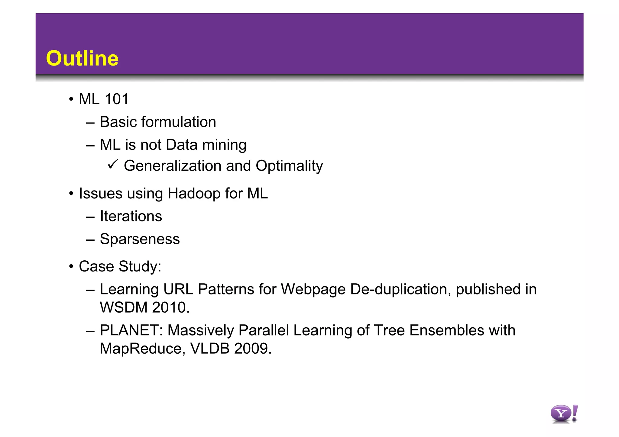 Outline
  •  ML 101
      –  Basic formulation
    –  ML is not Data mining
          Generalization and Optimality
  •  Issues using Hadoop for ML
      –  Iterations
      –  Sparseness
  •  Case Study:
      –  Learning URL Patterns for Webpage De-duplication, published in
         WSDM 2010.
      –  PLANET: Massively Parallel Learning of Tree Ensembles with
         MapReduce, VLDB 2009.
 