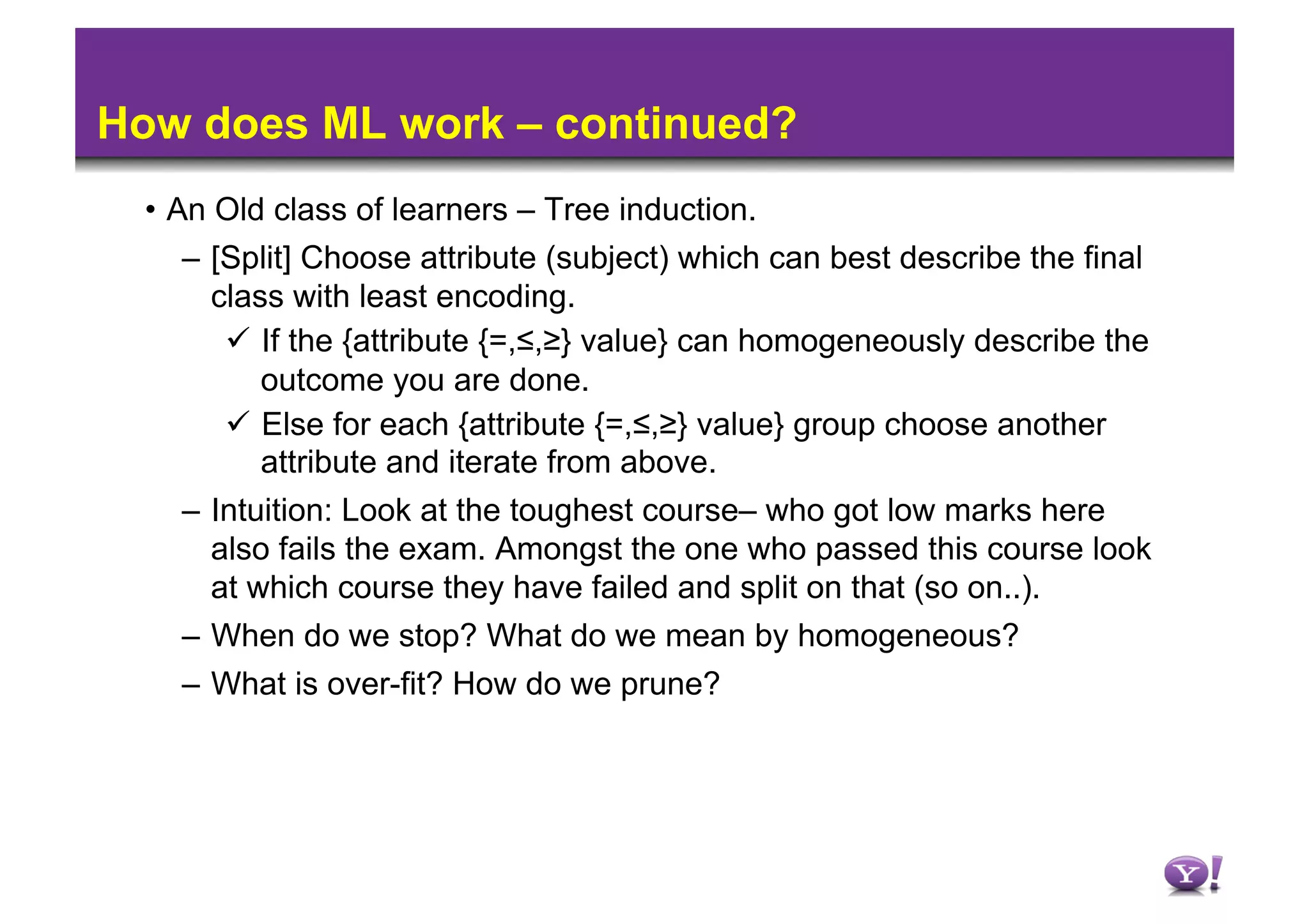 How does ML work – continued?
 •  An Old class of learners – Tree induction.
     –  [Split] Choose attribute (subject) which can best describe the final
        class with least encoding.
           If the {attribute {=,≤,≥} value} can homogeneously describe the
            outcome you are done.
           Else for each {attribute {=,≤,≥} value} group choose another
            attribute and iterate from above.
     –  Intuition: Look at the toughest course– who got low marks here
        also fails the exam. Amongst the one who passed this course look
        at which course they have failed and split on that (so on..).
     –  When do we stop? What do we mean by homogeneous?
   –  What is over-fit? How do we prune?
 