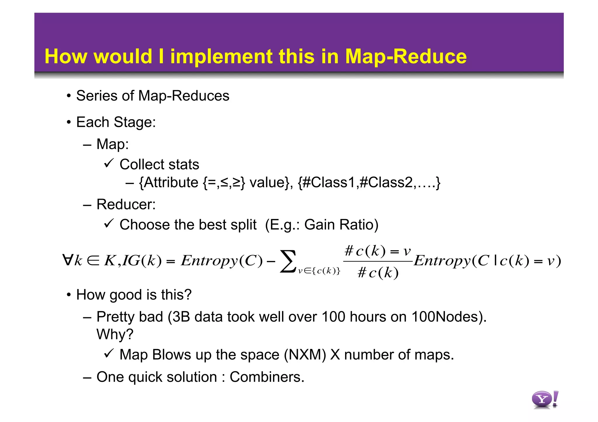 How would I implement this in Map-Reduce
      •  Series of Map-Reduces
      •  Each Stage:
        –  Map:
              Collect stats
                –  {Attribute {=,≤,≥} value}, {#Class1,#Class2,….}
        –  Reducer:
              Choose the best split (E.g.: Gain Ratio)
                                                     # c(k) = v
     ∀k ∈ K,IG(k) = Entropy(C) − ∑                              Entropy(C | c(k) = v)
                                          v ∈{c(k )}   # c(k)
      •  How good is this?
        –  Pretty bad (3B data took well over 100 hours on 100Nodes).
€          Why?
              Map Blows up the space (NXM) X number of maps.
        –  One quick solution : Combiners.
 