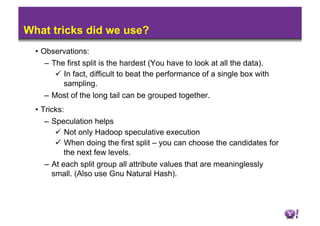 What tricks did we use?
  •  Observations:
      –  The first split is the hardest (You have to look at all the data).
            In fact, difficult to beat the performance of a single box with
             sampling.
      –  Most of the long tail can be grouped together.
  •  Tricks:
      –  Speculation helps
            Not only Hadoop speculative execution
            When doing the first split – you can choose the candidates for
             the next few levels.
    –  At each split group all attribute values that are meaninglessly
       small. (Also use Gnu Natural Hash).
 