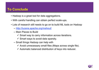 To Conclude
 •  Hadoop is a great tool for data aggregations.
 •  With careful handling can obtain perfect scale-ups.
 •  Lots of research still needs to go on to build ML tools on Hadoop
     –  http://lucene.apache.org/mahout/
   –  Main Pieces to Build
         Smart way to carry information across iterations.
         Smart ways to avoid data sparsity.
   –  Small things Hadoop can help with
         Avoid unnecessary small files (Maps across single file).
         Automatic balanced distribution of keys into reducer.
 