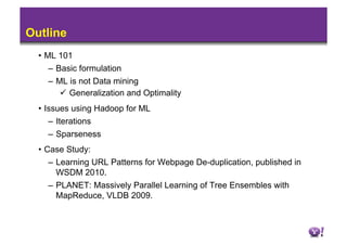 Outline
  •  ML 101
      –  Basic formulation
    –  ML is not Data mining
          Generalization and Optimality
  •  Issues using Hadoop for ML
      –  Iterations
      –  Sparseness
  •  Case Study:
      –  Learning URL Patterns for Webpage De-duplication, published in
         WSDM 2010.
      –  PLANET: Massively Parallel Learning of Tree Ensembles with
         MapReduce, VLDB 2009.
 