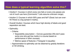 How does a typical learning algorithm solve this?
  •  Intuition1: Courses in which every one fails or every one passes are
     not of much use here (Comments ? Lets assume unknown range).
  •  Intuition 2: Courses in which 50% pass and fail? (Good. but can over-
     fit if there is a big spread in marks).
  •  Overall Intuition: Courses which have high density of labels and good
     separation are best.
  •  Optimality:
    –  Criteria:
          Separability assumption – Convex guarantee (We don’t pass
           some one who got low marks in a course based on
           performance in other courses).
          Metrics space of features ( Triangular in-equality)
    –  Approximation to optimality can be obtained by greedy iterations
       or hill climbing.
 