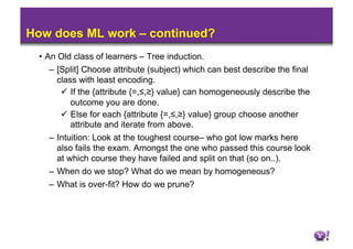 How does ML work – continued?
 •  An Old class of learners – Tree induction.
     –  [Split] Choose attribute (subject) which can best describe the final
        class with least encoding.
           If the {attribute {=,≤,≥} value} can homogeneously describe the
            outcome you are done.
           Else for each {attribute {=,≤,≥} value} group choose another
            attribute and iterate from above.
     –  Intuition: Look at the toughest course– who got low marks here
        also fails the exam. Amongst the one who passed this course look
        at which course they have failed and split on that (so on..).
     –  When do we stop? What do we mean by homogeneous?
   –  What is over-fit? How do we prune?
 