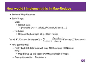 How would I implement this in Map-Reduce
      •  Series of Map-Reduces
      •  Each Stage:
        –  Map:
              Collect stats
                –  {Attribute {=,≤,≥} value}, {#Class1,#Class2,….}
        –  Reducer:
              Choose the best split (E.g.: Gain Ratio)
                                                     # c(k) = v
     ∀k ∈ K,IG(k) = Entropy(C) − ∑                              Entropy(C | c(k) = v)
                                          v ∈{c(k )}   # c(k)
      •  How good is this?
        –  Pretty bad (3B data took well over 100 hours on 100Nodes).
€          Why?
              Map Blows up the space (NXM) X number of maps.
        –  One quick solution : Combiners.
 