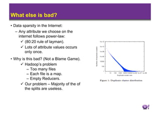 What else is bad?
•  Data sparsity in the Internet:
    –  Any attribute we choose on the
       internet follows power-law:
          (80:20 rule of layman).
          Lots of attribute values occurs
           only once.
•  Why is this bad? (Not a Blame Game).
        Hadoop’s problem
          –  Too many files
          –  Each file is a map.
          –  Empty Reducers.
        Our problem – Majority of the of
         the splits are useless.
 