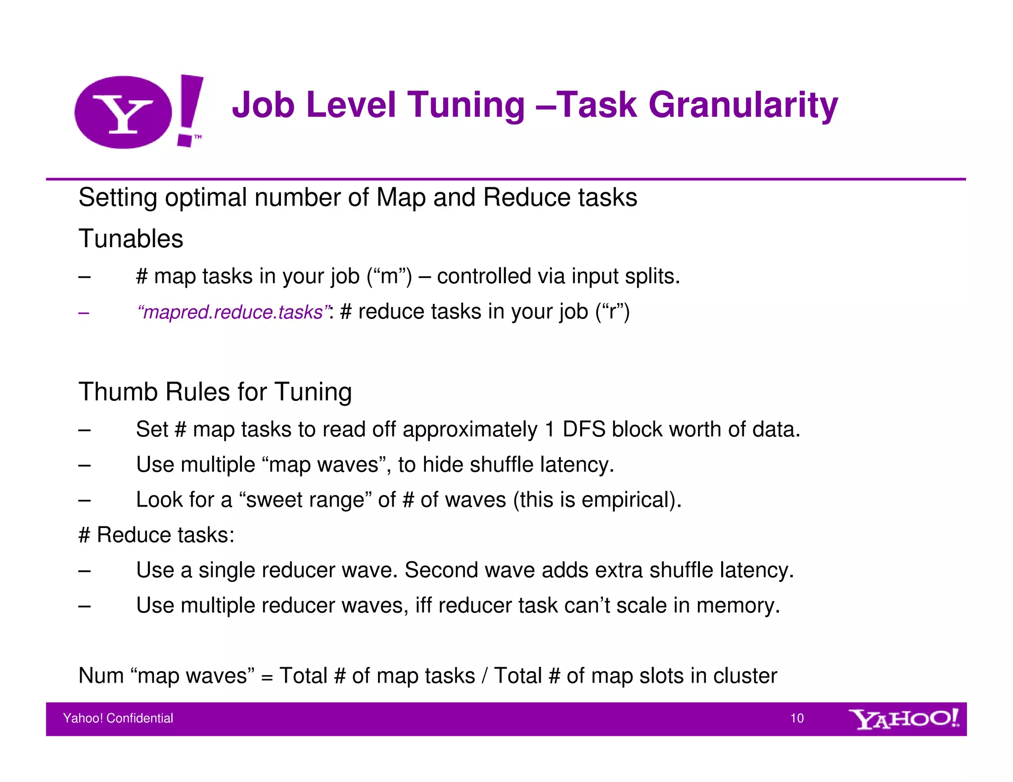 Job Level Tuning –Task Granularity

  Setting optimal number of Map and Reduce tasks
  Tunables
  –         # map tasks in your job (“m”) – controlled via input splits.
  –         “mapred.reduce.tasks”: # reduce tasks in your job (“r”)



  Thumb Rules for Tuning
  –         Set # map tasks to read off approximately 1 DFS block worth of data.
  –         Use multiple “map waves”, to hide shuffle latency.
  –         Look for a “sweet range” of # of waves (this is empirical).
  # Reduce tasks:
  –         Use a single reducer wave. Second wave adds extra shuffle latency.
  –         Use multiple reducer waves, iff reducer task can’t scale in memory.


  Num “map waves” = Total # of map tasks / Total # of map slots in cluster
Yahoo! Confidential                                                               10
 
