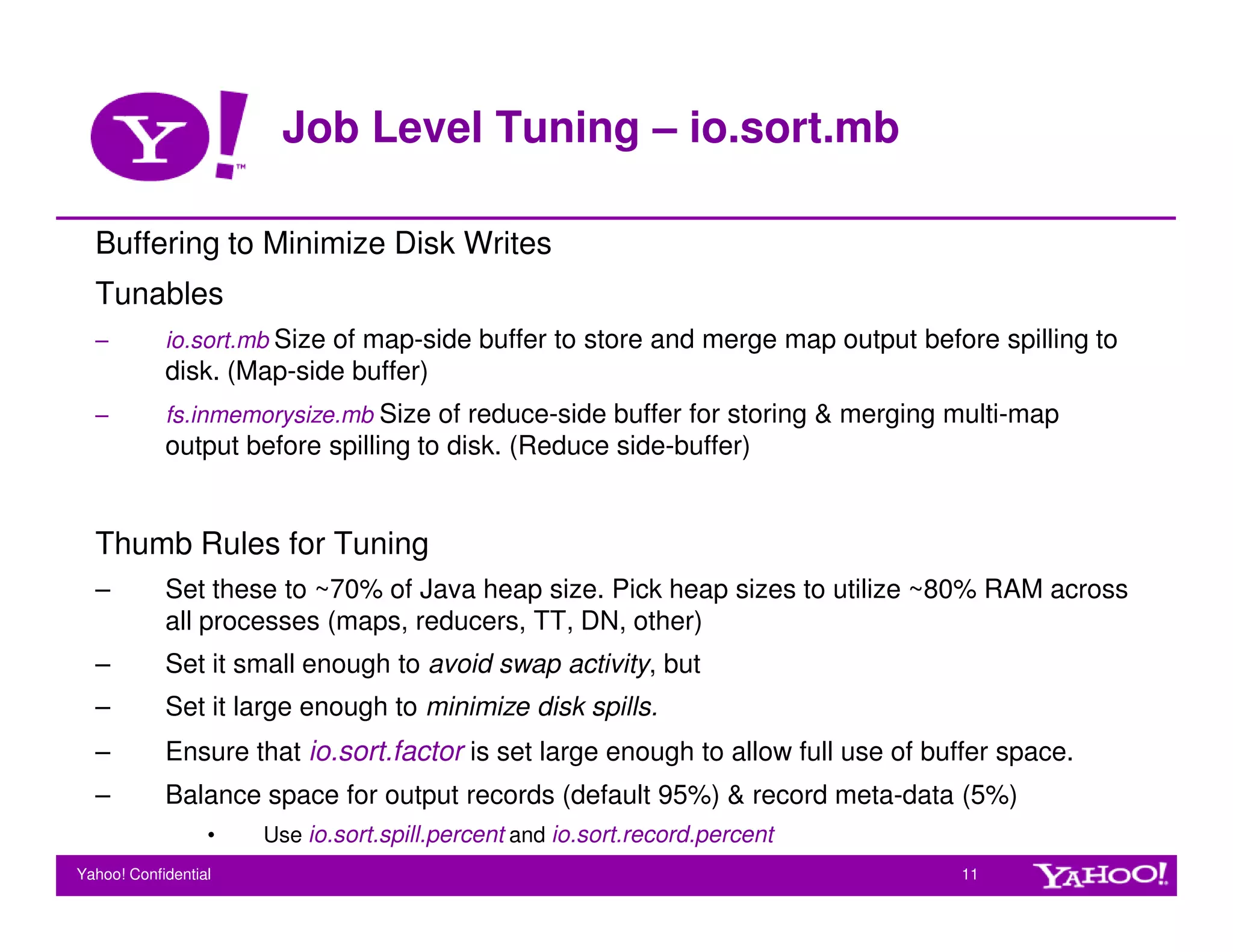 Job Level Tuning – io.sort.mb

  Buffering to Minimize Disk Writes
  Tunables
  –         io.sort.mb Size of map-side buffer to store and merge map output before spilling to
            disk. (Map-side buffer)
  –         fs.inmemorysize.mb Size of reduce-side buffer for storing & merging multi-map
            output before spilling to disk. (Reduce side-buffer)


  Thumb Rules for Tuning
  –         Set these to ~70% of Java heap size. Pick heap sizes to utilize ~80% RAM across
            all processes (maps, reducers, TT, DN, other)
  –         Set it small enough to avoid swap activity, but
  –         Set it large enough to minimize disk spills.
  –         Ensure that io.sort.factor is set large enough to allow full use of buffer space.
  –         Balance space for output records (default 95%) & record meta-data (5%)
                  •   Use io.sort.spill.percent and io.sort.record.percent
Yahoo! Confidential                                                               11
 