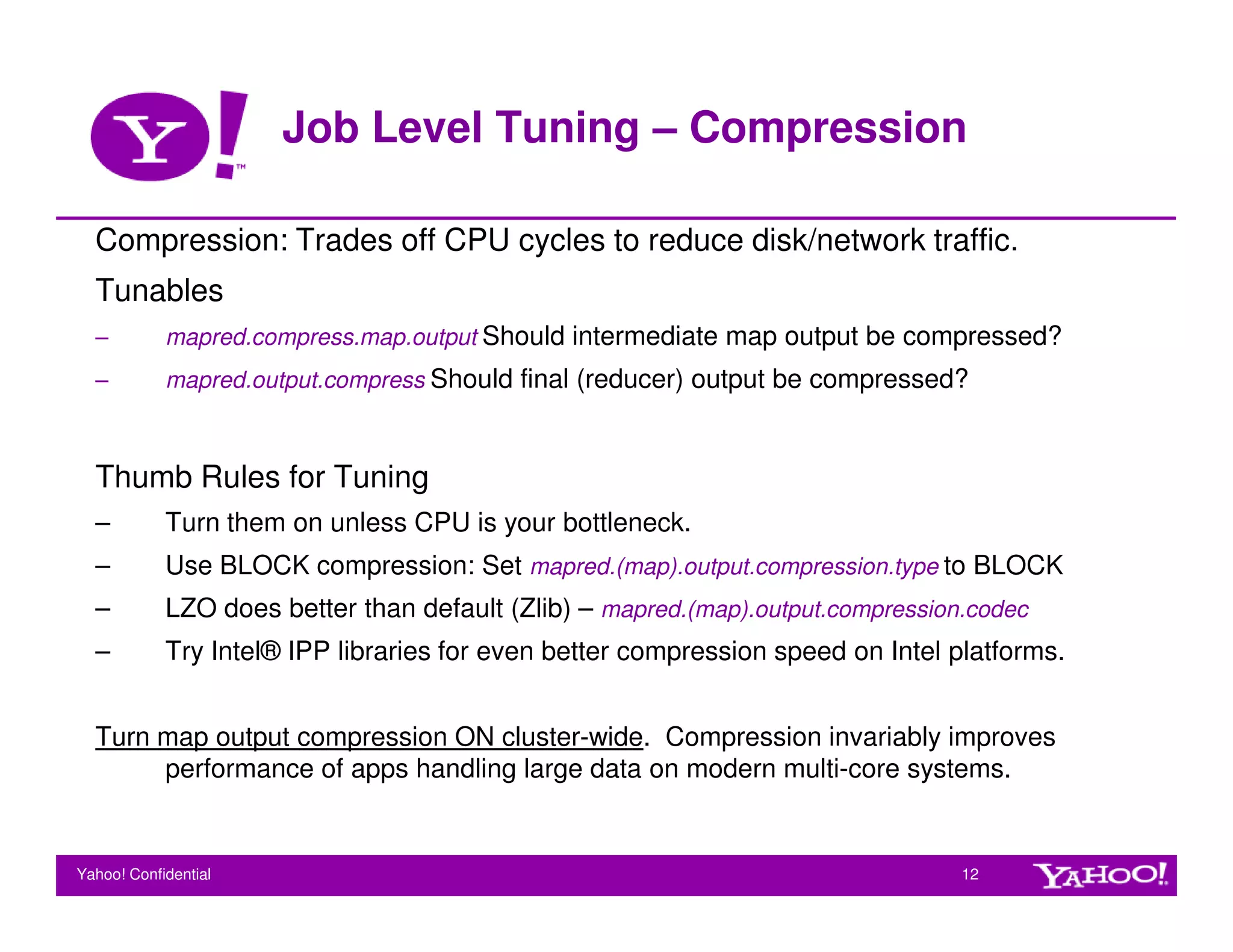Job Level Tuning – Compression

  Compression: Trades off CPU cycles to reduce disk/network traffic.
  Tunables
  –         mapred.compress.map.output Should intermediate map output be compressed?
  –         mapred.output.compress Should final (reducer) output be compressed?



  Thumb Rules for Tuning
  –         Turn them on unless CPU is your bottleneck.
  –         Use BLOCK compression: Set mapred.(map).output.compression.type to BLOCK
  –         LZO does better than default (Zlib) – mapred.(map).output.compression.codec
  –         Try Intel® IPP libraries for even better compression speed on Intel platforms.


  Turn map output compression ON cluster-wide. Compression invariably improves
       performance of apps handling large data on modern multi-core systems.


Yahoo! Confidential                                                              12
 