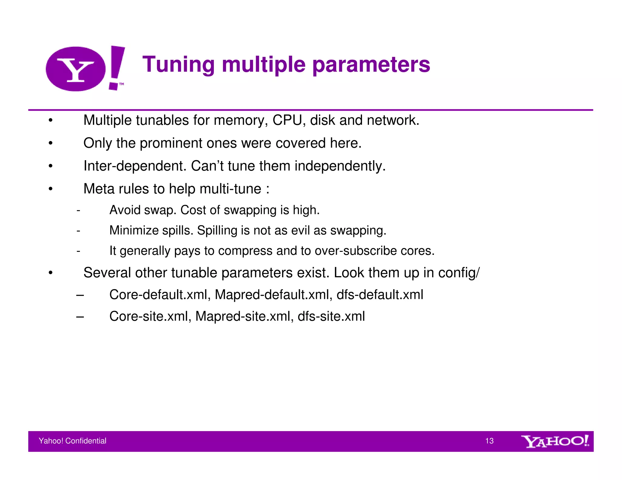 Tuning multiple parameters

  •           Multiple tunables for memory, CPU, disk and network.
  •           Only the prominent ones were covered here.
  •           Inter-dependent. Can’t tune them independently.
  •           Meta rules to help multi-tune :
          -           Avoid swap. Cost of swapping is high.
          -           Minimize spills. Spilling is not as evil as swapping.
          -           It generally pays to compress and to over-subscribe cores.
  •           Several other tunable parameters exist. Look them up in config/
          –           Core-default.xml, Mapred-default.xml, dfs-default.xml
          –           Core-site.xml, Mapred-site.xml, dfs-site.xml




Yahoo! Confidential                                                                13
 