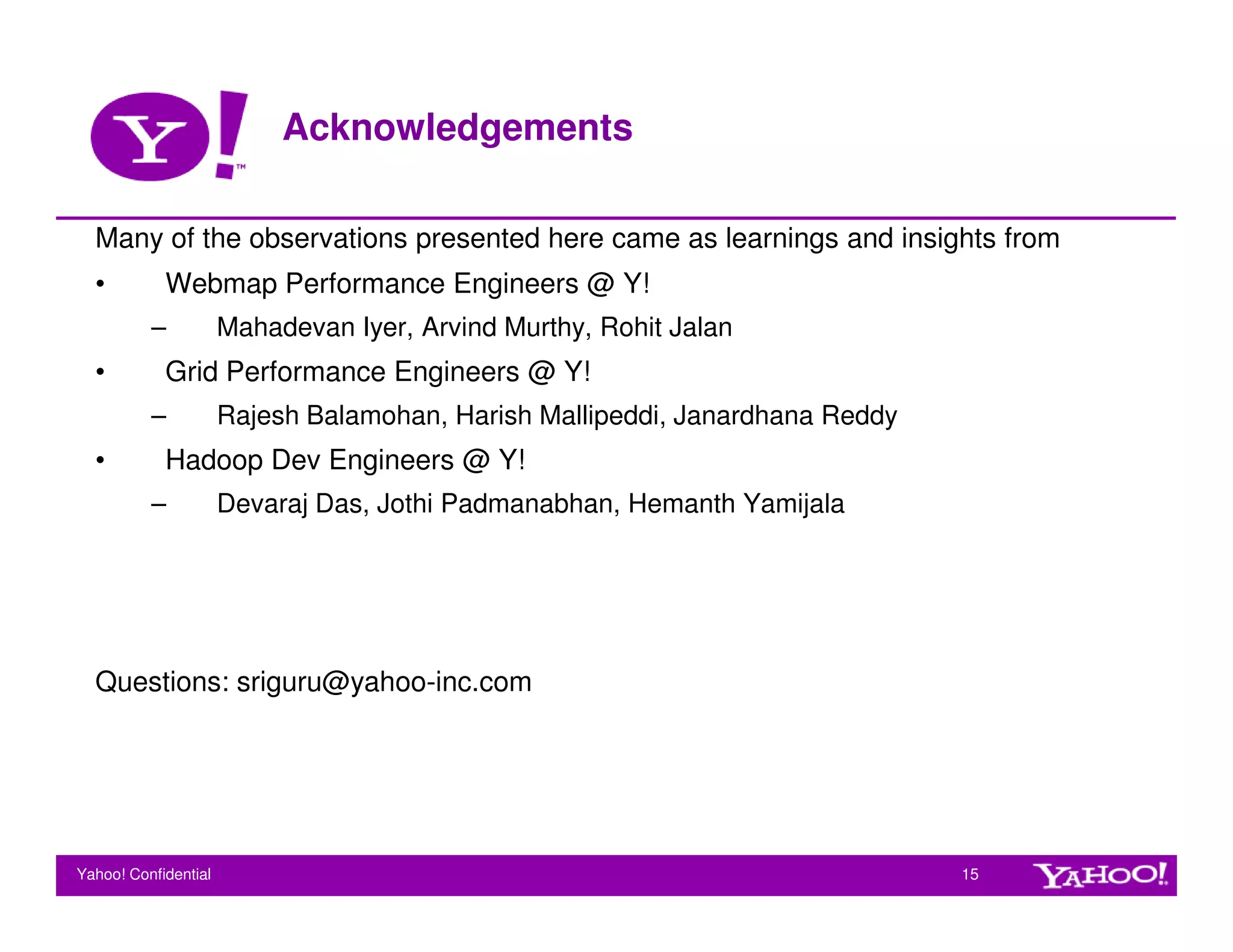 Acknowledgements

  Many of the observations presented here came as learnings and insights from
  •         Webmap Performance Engineers @ Y!
          –           Mahadevan Iyer, Arvind Murthy, Rohit Jalan
  •         Grid Performance Engineers @ Y!
          –           Rajesh Balamohan, Harish Mallipeddi, Janardhana Reddy
  •         Hadoop Dev Engineers @ Y!
          –           Devaraj Das, Jothi Padmanabhan, Hemanth Yamijala




  Questions: sriguru@yahoo-inc.com




Yahoo! Confidential                                                           15
 