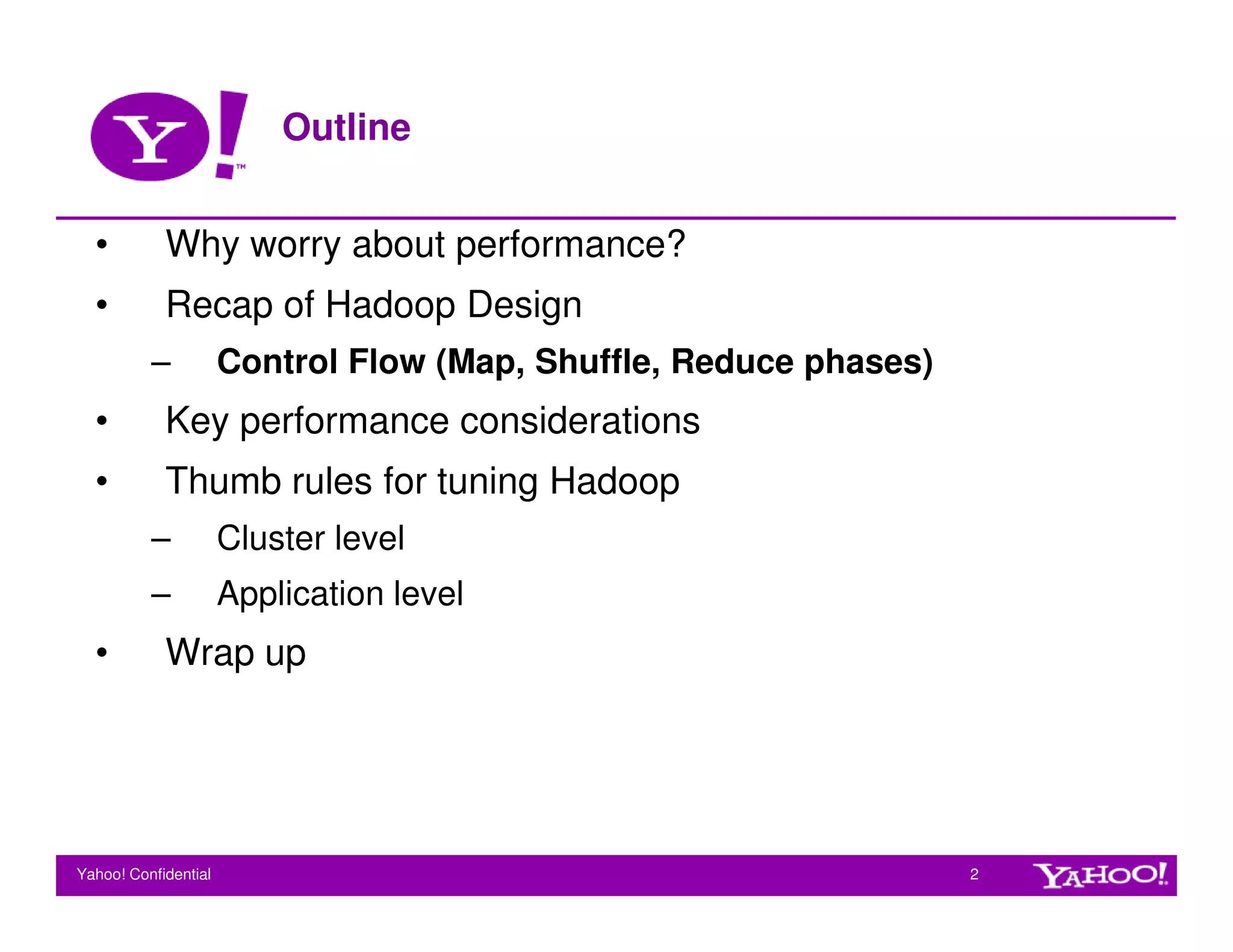 Outline


  •         Why worry about performance?
  •         Recap of Hadoop Design
          –           Control Flow (Map, Shuffle, Reduce phases)
  •         Key performance considerations
  •         Thumb rules for tuning Hadoop
          –           Cluster level
          –           Application level
  •         Wrap up




Yahoo! Confidential                                                2
 