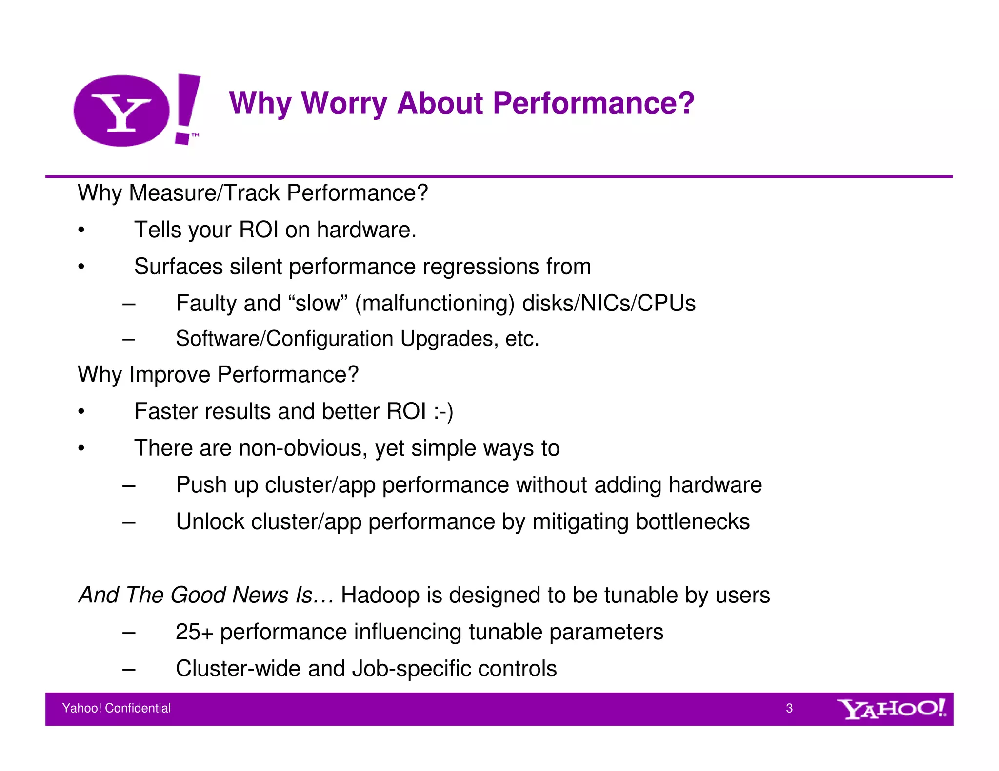 Why Worry About Performance?

  Why Measure/Track Performance?
  •         Tells your ROI on hardware.
  •         Surfaces silent performance regressions from
          –           Faulty and “slow” (malfunctioning) disks/NICs/CPUs
          –           Software/Configuration Upgrades, etc.
  Why Improve Performance?
  •         Faster results and better ROI :-)
  •         There are non-obvious, yet simple ways to
          –           Push up cluster/app performance without adding hardware
          –           Unlock cluster/app performance by mitigating bottlenecks


  And The Good News Is… Hadoop is designed to be tunable by users
          –           25+ performance influencing tunable parameters
          –           Cluster-wide and Job-specific controls
Yahoo! Confidential                                                              3
 