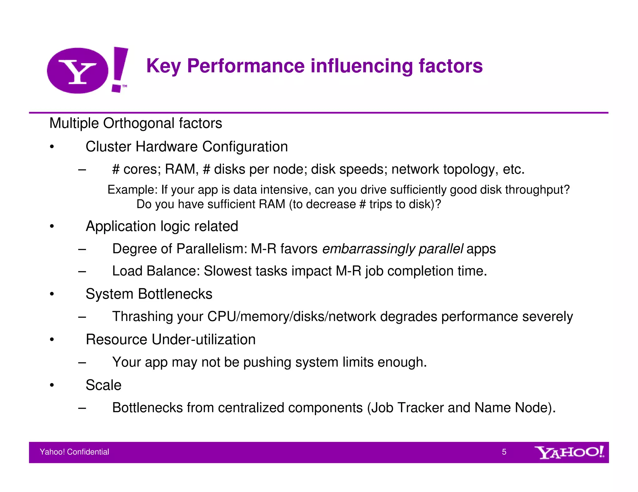 Key Performance influencing factors

  Multiple Orthogonal factors
  •         Cluster Hardware Configuration
          –           # cores; RAM, # disks per node; disk speeds; network topology, etc.
                  Example: If your app is data intensive, can you drive sufficiently good disk throughput?
                      Do you have sufficient RAM (to decrease # trips to disk)?
  •         Application logic related
          –           Degree of Parallelism: M-R favors embarrassingly parallel apps
          –           Load Balance: Slowest tasks impact M-R job completion time.
  •         System Bottlenecks
          –           Thrashing your CPU/memory/disks/network degrades performance severely
  •         Resource Under-utilization
          –           Your app may not be pushing system limits enough.
  •         Scale
          –           Bottlenecks from centralized components (Job Tracker and Name Node).


Yahoo! Confidential                                                                          5
 
