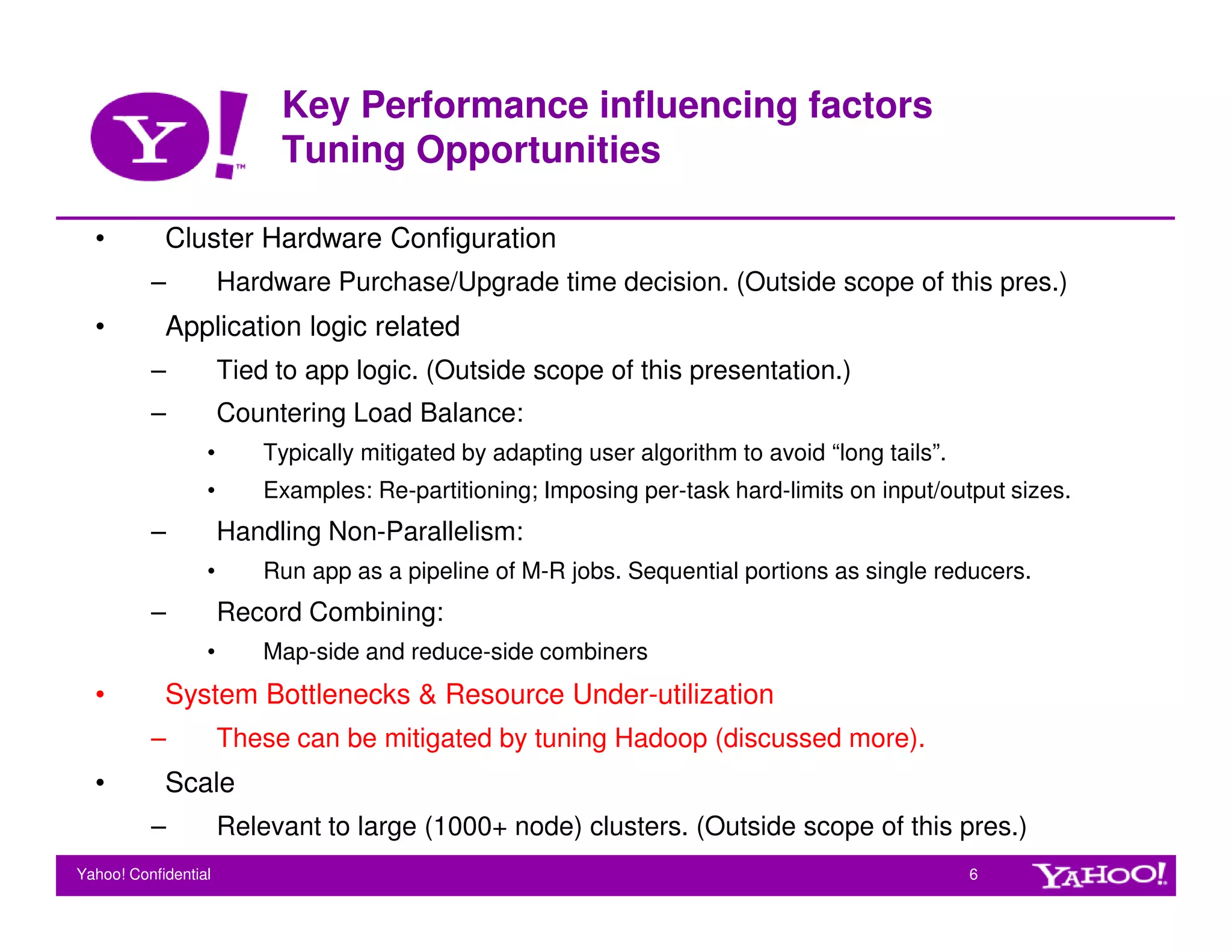 Key Performance influencing factors
                           Tuning Opportunities

  •         Cluster Hardware Configuration
          –           Hardware Purchase/Upgrade time decision. (Outside scope of this pres.)
  •         Application logic related
          –           Tied to app logic. (Outside scope of this presentation.)
          –           Countering Load Balance:
                  •       Typically mitigated by adapting user algorithm to avoid “long tails”.
                  •       Examples: Re-partitioning; Imposing per-task hard-limits on input/output sizes.
          –           Handling Non-Parallelism:
                  •       Run app as a pipeline of M-R jobs. Sequential portions as single reducers.
          –           Record Combining:
                  •       Map-side and reduce-side combiners
  •         System Bottlenecks & Resource Under-utilization
          –           These can be mitigated by tuning Hadoop (discussed more).
  •         Scale
          –           Relevant to large (1000+ node) clusters. (Outside scope of this pres.)
Yahoo! Confidential                                                                               6
 