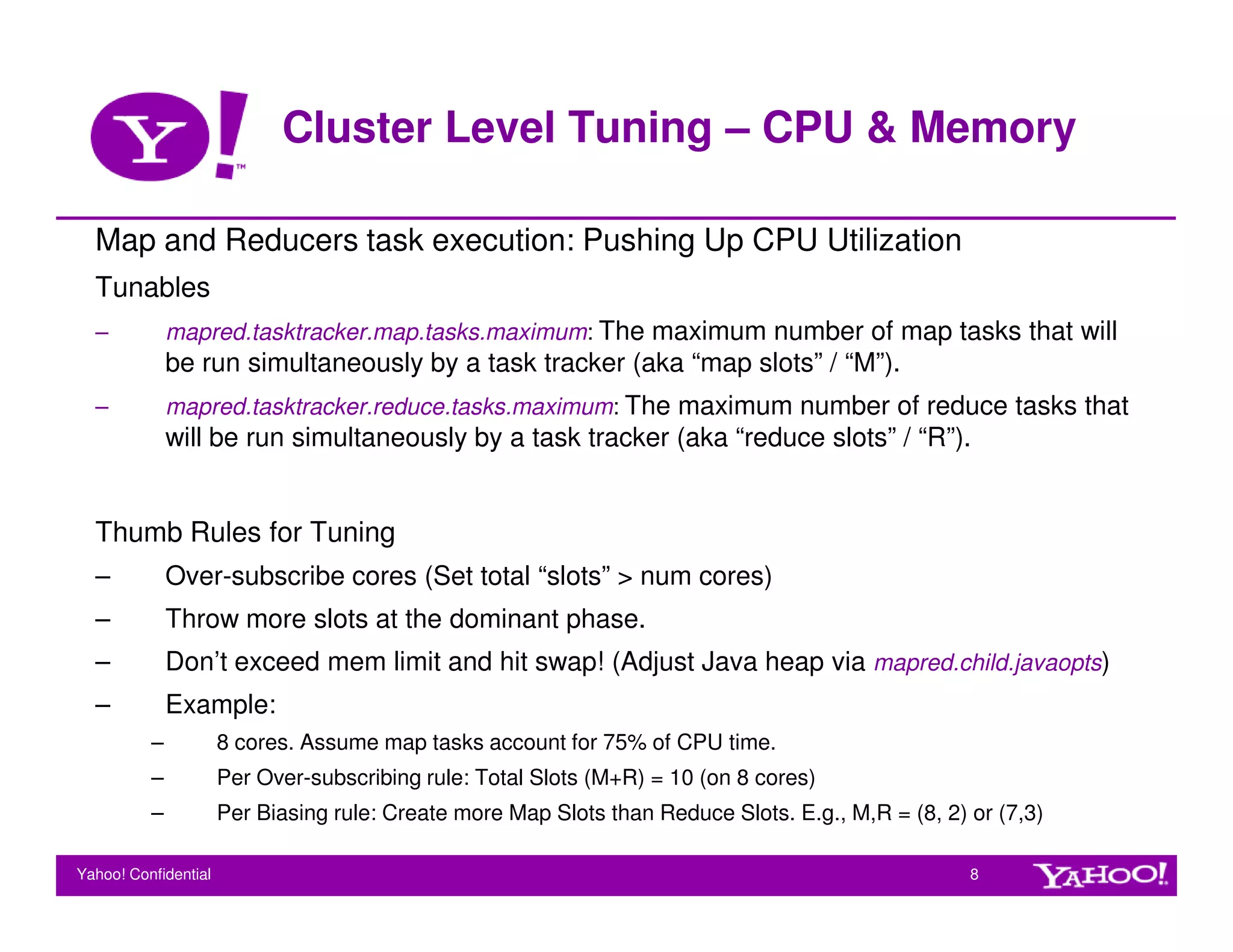 Cluster Level Tuning – CPU & Memory

  Map and Reducers task execution: Pushing Up CPU Utilization
  Tunables
  –           mapred.tasktracker.map.tasks.maximum: The maximum number of map tasks that will
              be run simultaneously by a task tracker (aka “map slots” / “M”).
  –           mapred.tasktracker.reduce.tasks.maximum: The maximum number of reduce tasks that
              will be run simultaneously by a task tracker (aka “reduce slots” / “R”).


  Thumb Rules for Tuning
  –           Over-subscribe cores (Set total “slots” > num cores)
  –           Throw more slots at the dominant phase.
  –           Don’t exceed mem limit and hit swap! (Adjust Java heap via mapred.child.javaopts)
  –           Example:
          –           8 cores. Assume map tasks account for 75% of CPU time.
          –           Per Over-subscribing rule: Total Slots (M+R) = 10 (on 8 cores)
          –           Per Biasing rule: Create more Map Slots than Reduce Slots. E.g., M,R = (8, 2) or (7,3)

Yahoo! Confidential                                                                                 8
 