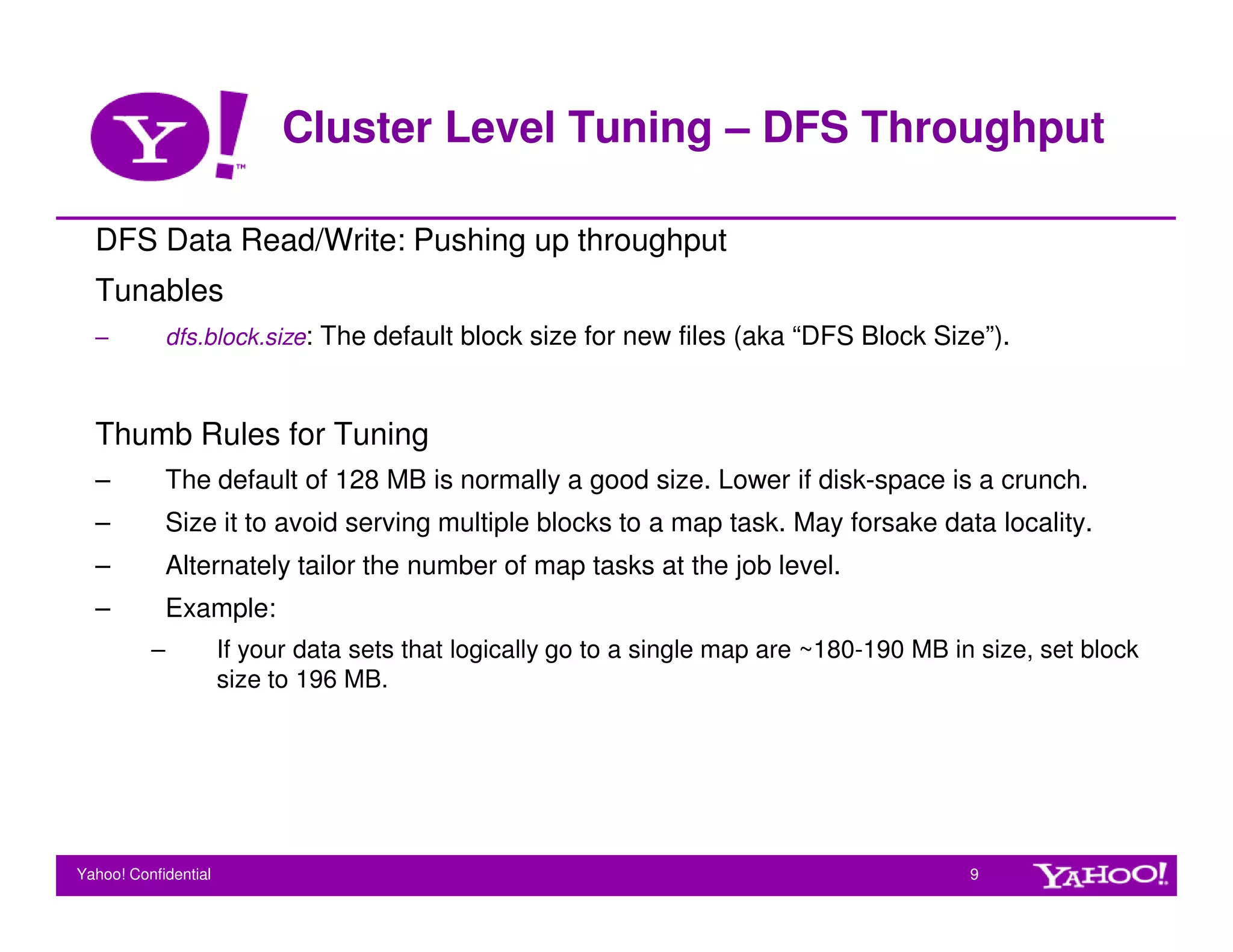 Cluster Level Tuning – DFS Throughput

  DFS Data Read/Write: Pushing up throughput
  Tunables
  –           dfs.block.size: The default block size for new files (aka “DFS Block Size”).



  Thumb Rules for Tuning
  –           The default of 128 MB is normally a good size. Lower if disk-space is a crunch.
  –           Size it to avoid serving multiple blocks to a map task. May forsake data locality.
  –           Alternately tailor the number of map tasks at the job level.
  –           Example:
          –           If your data sets that logically go to a single map are ~180-190 MB in size, set block
                      size to 196 MB.




Yahoo! Confidential                                                                         9
 