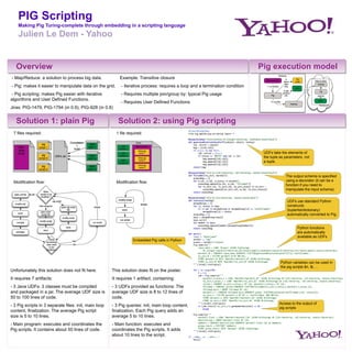 PIG Scripting Making Pig Turing-complete through embedding in a scripting language Julien Le Dem - Yahoo Overview Pig execution model  - Map/Reduce: a solution to process big data.   - Pig: makes it easier to manipulate data on the grid.   - Pig scripting: makes Pig easier with iterative algorithms and User Defined Functions. Jiras: PIG-1479, PIG-1794 (in 0.9), PIG-928 (in 0.8) Example: Transitive closure  - Iterative process: requires a loop and a termination condition  - Requires multiple join/group by: typical Pig usage  - Requires User Defined Functions Solution 2: using Pig scripting Solution 1: plain Pig 1 file required: 7 files required: UDFs take the elements of the tuple as parameters, not a tuple. The output schema is specified using a decorator (it can be a function if you need to manipulate the input schema) Modification flow: Modification flow: UDFs use standard Python constructs (tuple/list/dictionary) automatically converted to Pig. Python functions are automatically available as UDFs Embedded Pig calls in Python Python variables can be used in the pig scripts $n, $i, ... Unfortunately this solution does not fit here. It requires 7 artifacts: ,[object Object]