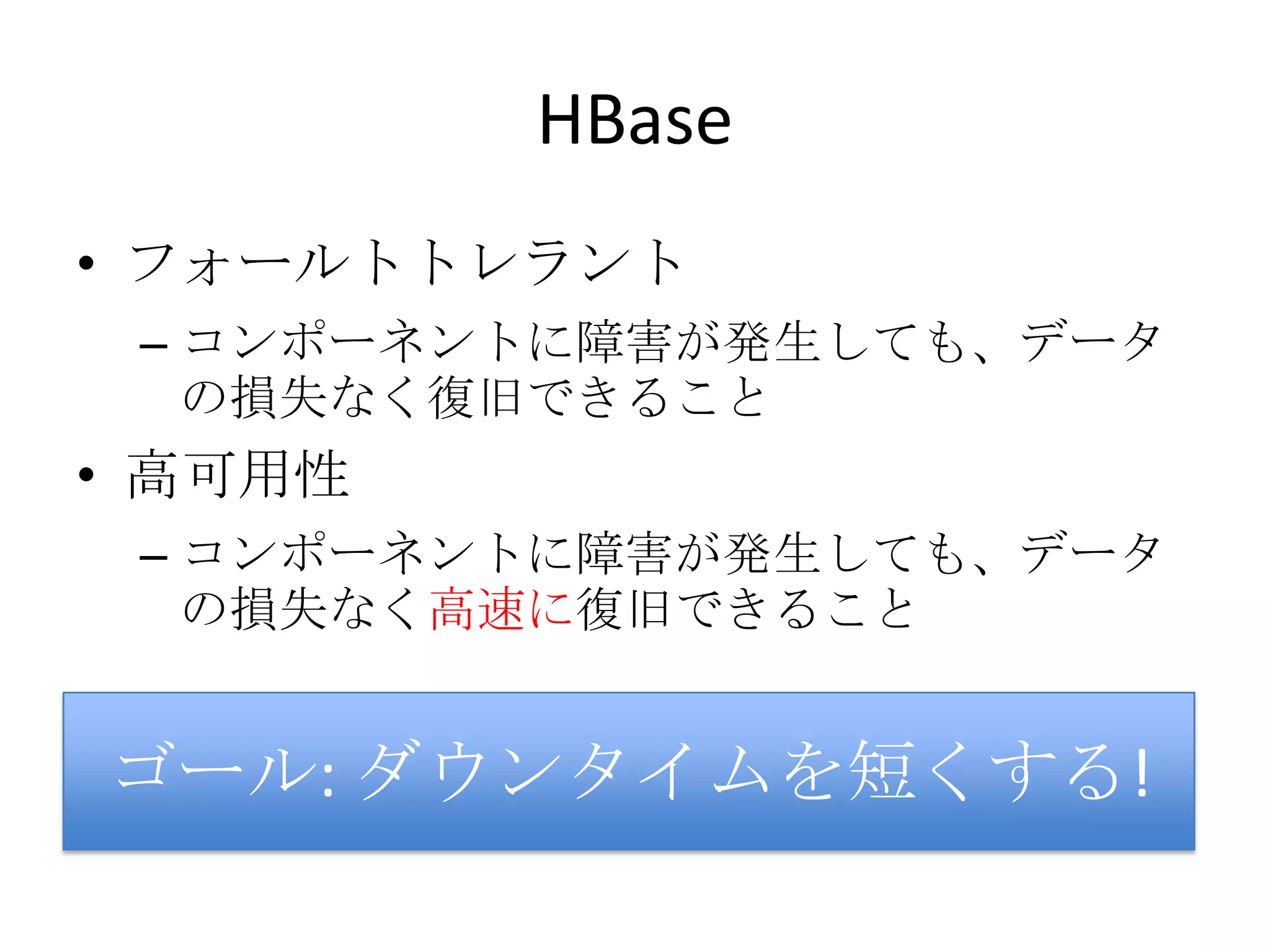 HBase
• フォールトトレラント
 – コンポーネントに障害が発生しても、データ
   の損失なく復旧できること
• 高可用性
 – コンポーネントに障害が発生しても、データ
   の損失なく高速に復旧できること


ゴール: ダウンタイムを短くする!
 