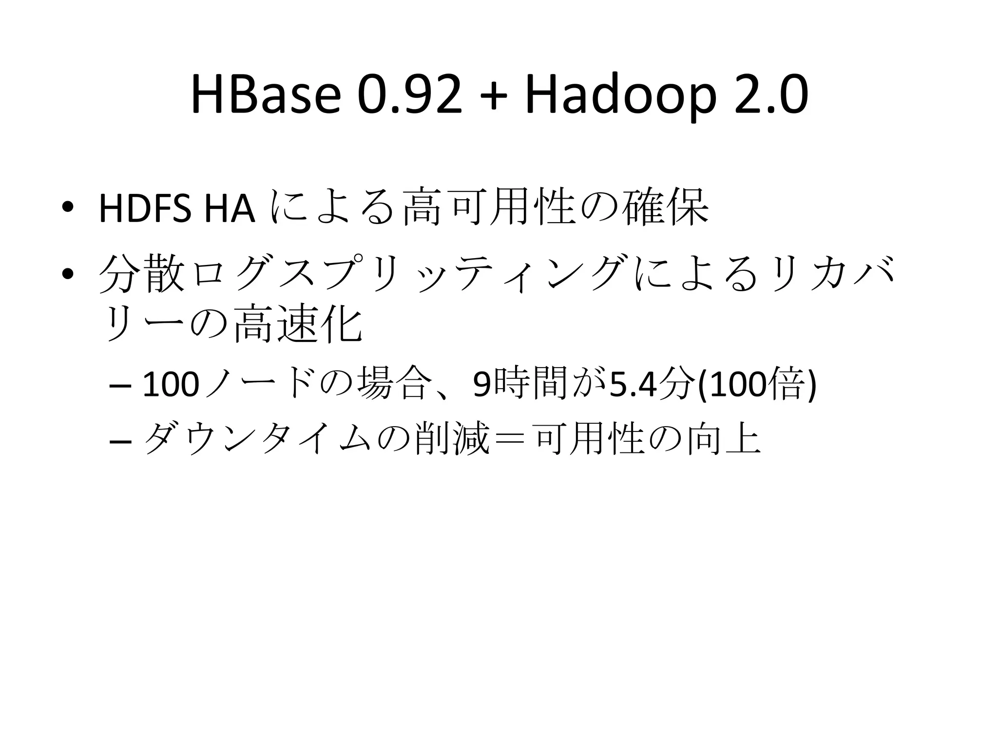 HBase 0.92 + Hadoop 2.0
• HDFS HA による高可用性の確保
• 分散ログスプリッティングによるリカバ
  リーの高速化
 – 100ノードの場合、9時間が5.4分(100倍)
 – ダウンタイムの削減＝可用性の向上
 