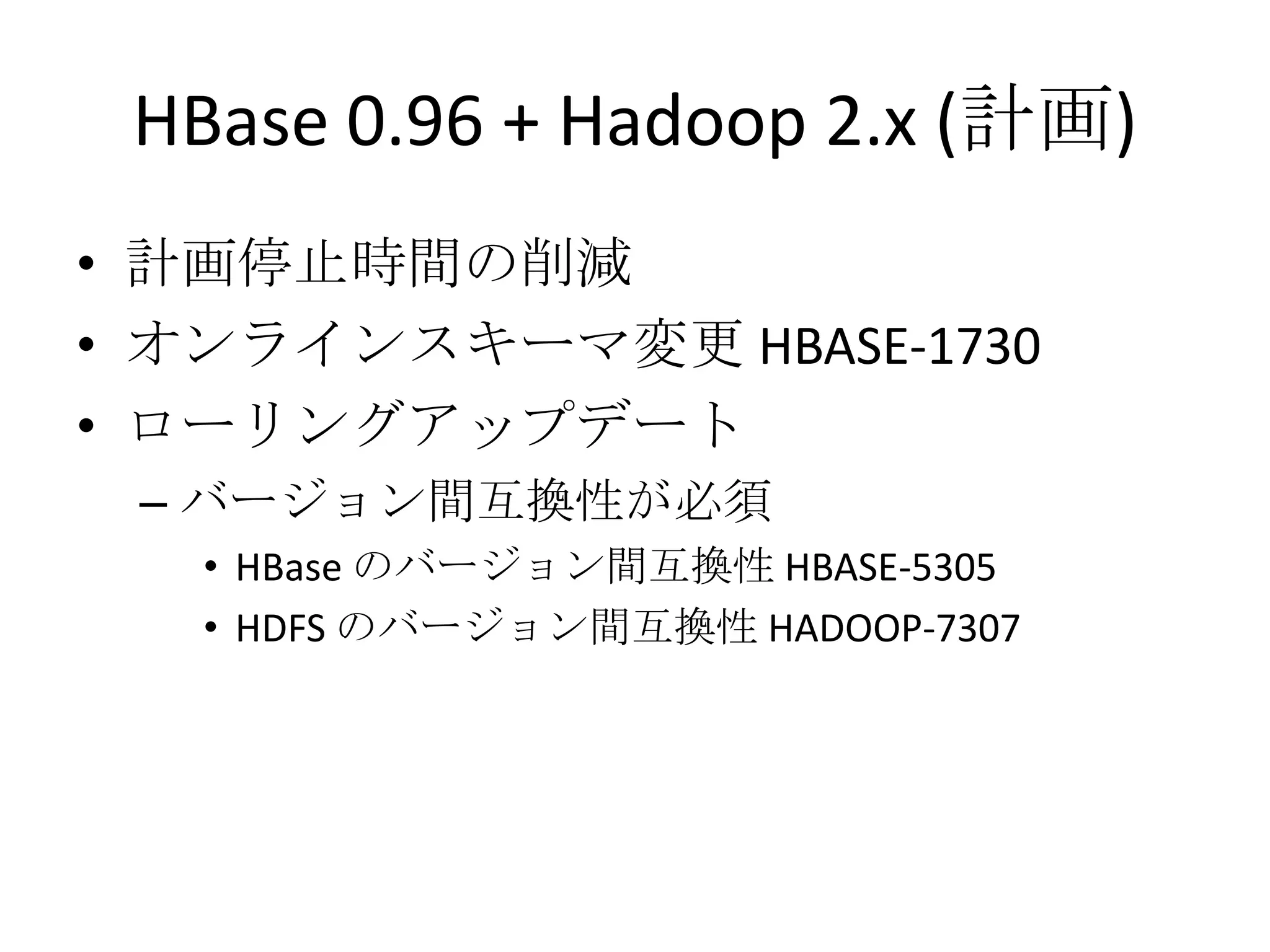 HBase 0.96 + Hadoop 2.x (計画)
• 計画停止時間の削減
• オンラインスキーマ変更 HBASE-1730
• ローリングアップデート
 – バージョン間互換性が必須
   • HBase のバージョン間互換性 HBASE-5305
   • HDFS のバージョン間互換性 HADOOP-7307
 