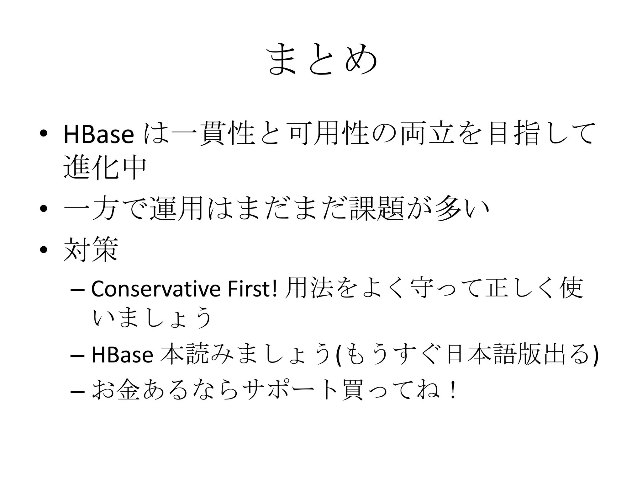 まとめ
• HBase は一貫性と可用性の両立を目指して
  進化中
• 一方で運用はまだまだ課題が多い
• 対策
 – Conservative First! 用法をよく守って正しく使
   いましょう
 – HBase 本読みましょう(もうすぐ日本語版出る)
 – お金あるならサポート買ってね！
 