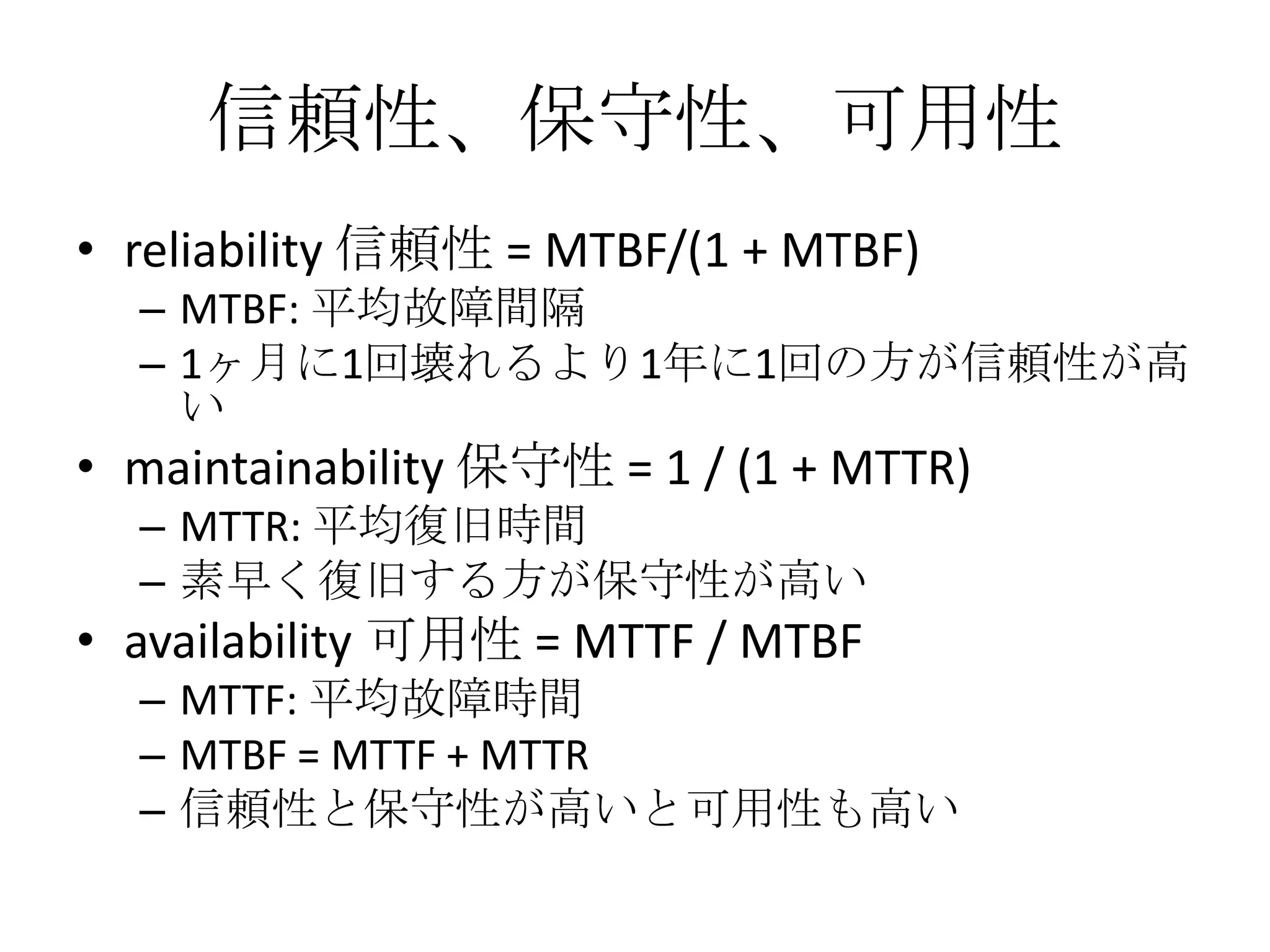 信頼性、保守性、可用性
• reliability 信頼性 = MTBF/(1 + MTBF)
  – MTBF: 平均故障間隔
  – 1ヶ月に1回壊れるより1年に1回の方が信頼性が高
    い
• maintainability 保守性 = 1 / (1 + MTTR)
  – MTTR: 平均復旧時間
  – 素早く復旧する方が保守性が高い
• availability 可用性 = MTTF / MTBF
  – MTTF: 平均故障時間
  – MTBF = MTTF + MTTR
  – 信頼性と保守性が高いと可用性も高い
 