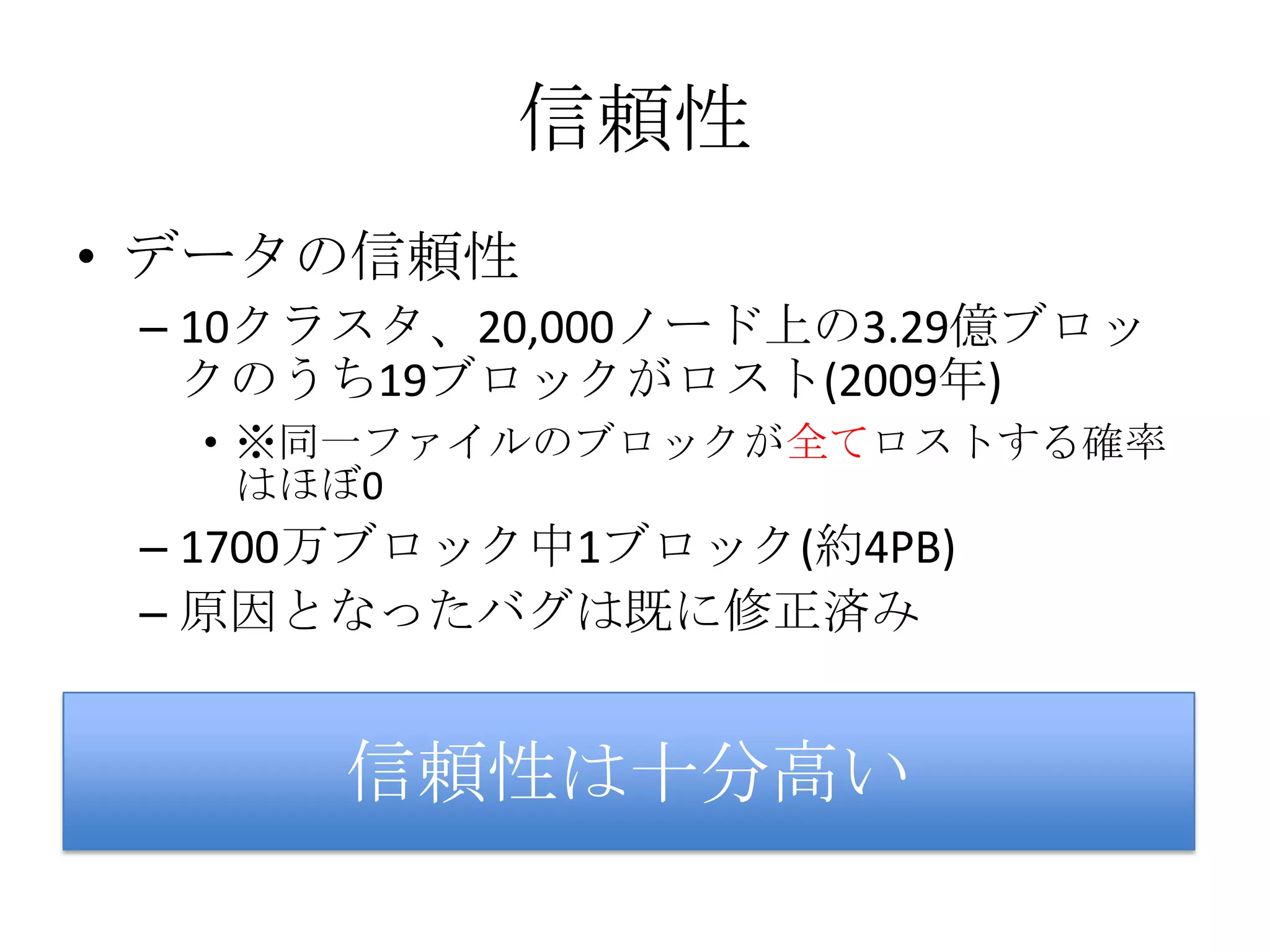 信頼性
• データの信頼性
 – 10クラスタ、20,000ノード上の3.29億ブロッ
   クのうち19ブロックがロスト(2009年)
  • ※同一ファイルのブロックが全てロストする確率
    はほぼ0
 – 1700万ブロック中1ブロック(約4PB)
 – 原因となったバグは既に修正済み


      信頼性は十分高い
 