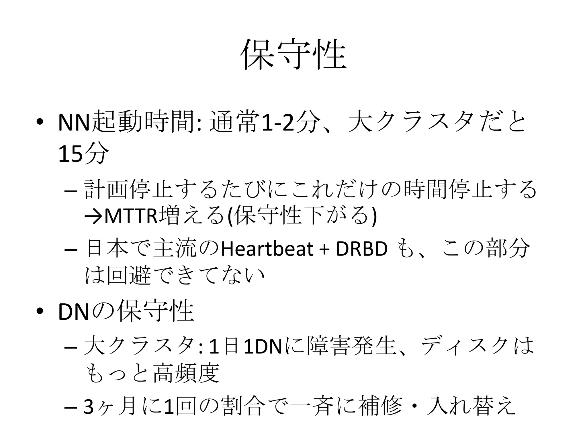 保守性
• NN起動時間: 通常1-2分、大クラスタだと
  15分
 – 計画停止するたびにこれだけの時間停止する
   →MTTR増える(保守性下がる)
 – 日本で主流のHeartbeat + DRBD も、この部分
   は回避できてない
• DNの保守性
 – 大クラスタ: 1日1DNに障害発生、ディスクは
   もっと高頻度
 – 3ヶ月に1回の割合で一斉に補修・入れ替え
 