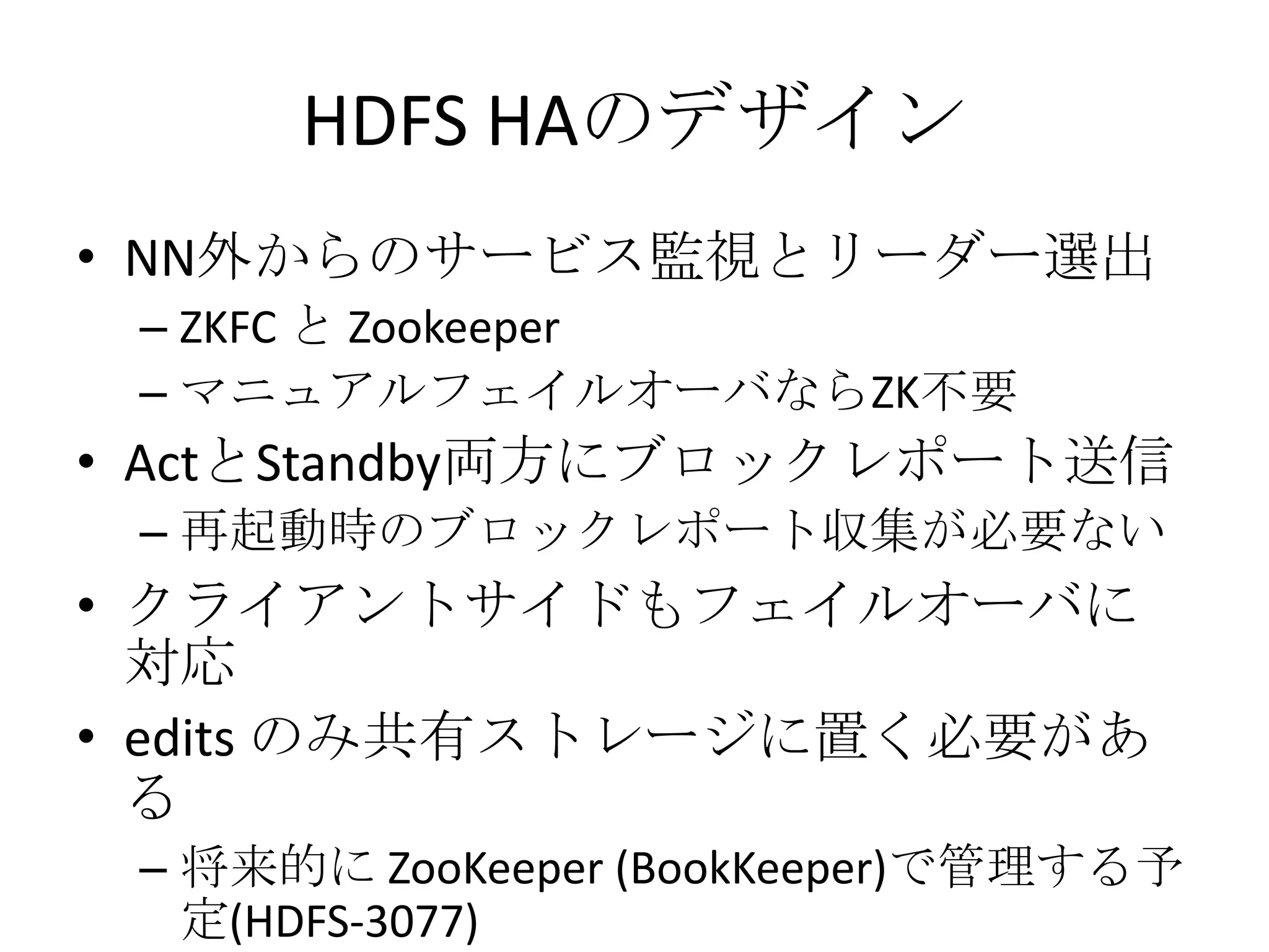 HDFS HAのデザイン
• NN外からのサービス監視とリーダー選出
 – ZKFC と Zookeeper
 – マニュアルフェイルオーバならZK不要
• ActとStandby両方にブロックレポート送信
 – 再起動時のブロックレポート収集が必要ない
• クライアントサイドもフェイルオーバに
  対応
• edits のみ共有ストレージに置く必要があ
  る
 – 将来的に ZooKeeper (BookKeeper)で管理する予
   定(HDFS-3077)
 