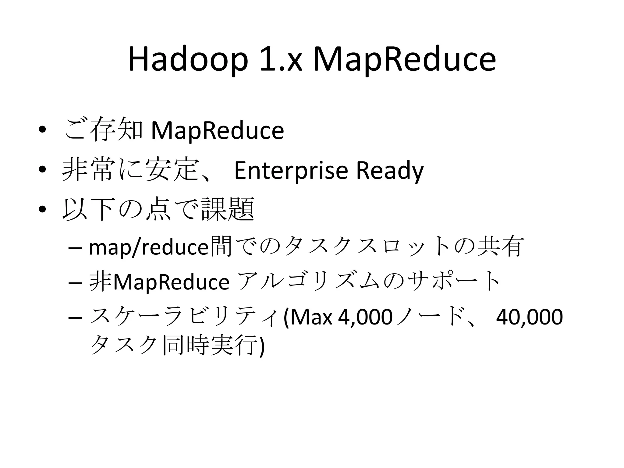 Hadoop 1.x MapReduce
• ご存知 MapReduce
• 非常に安定、 Enterprise Ready
• 以下の点で課題
  – map/reduce間でのタスクスロットの共有
  – 非MapReduce アルゴリズムのサポート
  – スケーラビリティ(Max 4,000ノード、 40,000
    タスク同時実行)
 