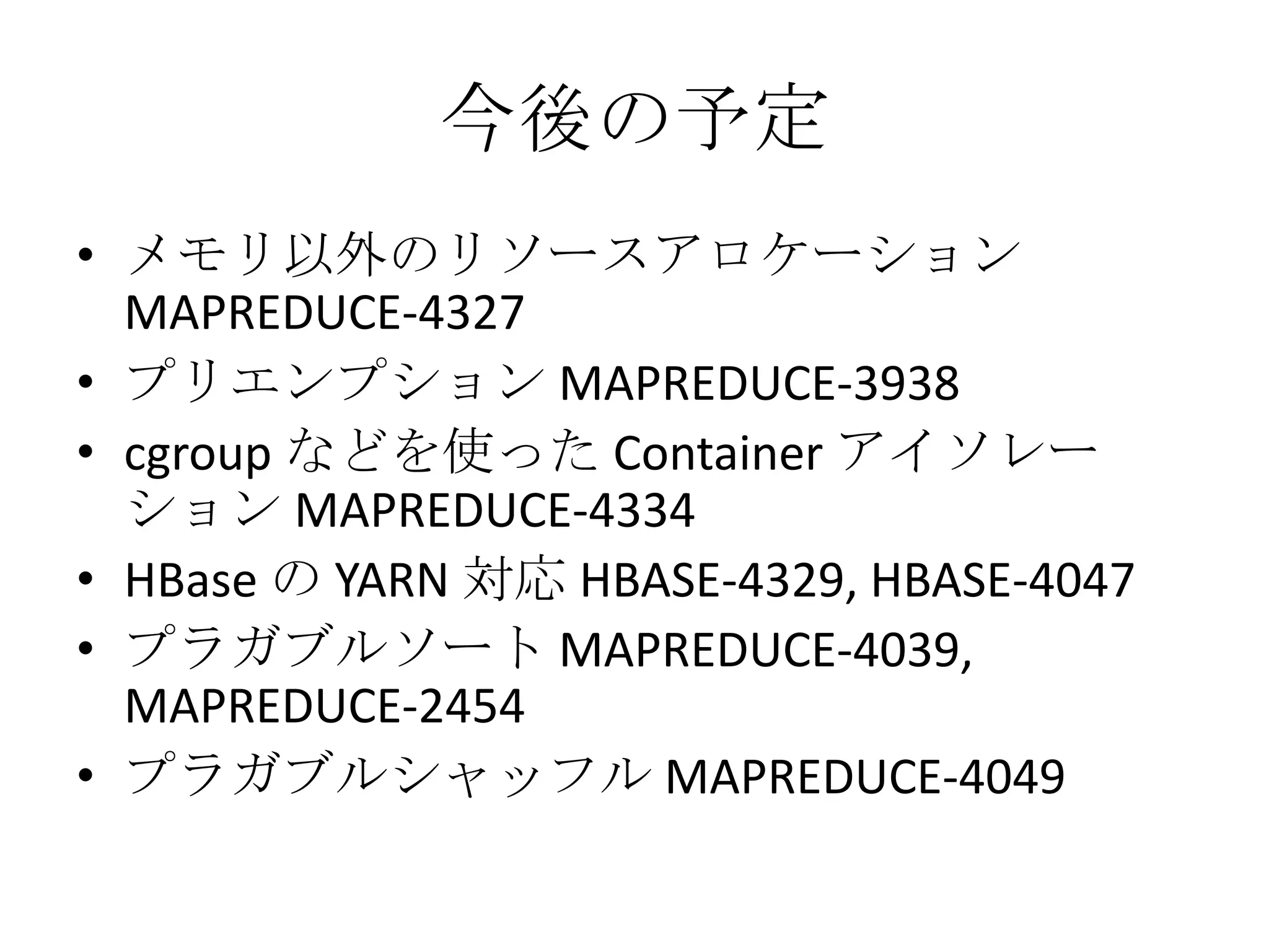 今後の予定
• メモリ以外のリソースアロケーション
  MAPREDUCE-4327
• プリエンプション MAPREDUCE-3938
• cgroup などを使った Container アイソレー
  ション MAPREDUCE-4334
• HBase の YARN 対応 HBASE-4329, HBASE-4047
• プラガブルソート MAPREDUCE-4039,
  MAPREDUCE-2454
• プラガブルシャッフル MAPREDUCE-4049
 