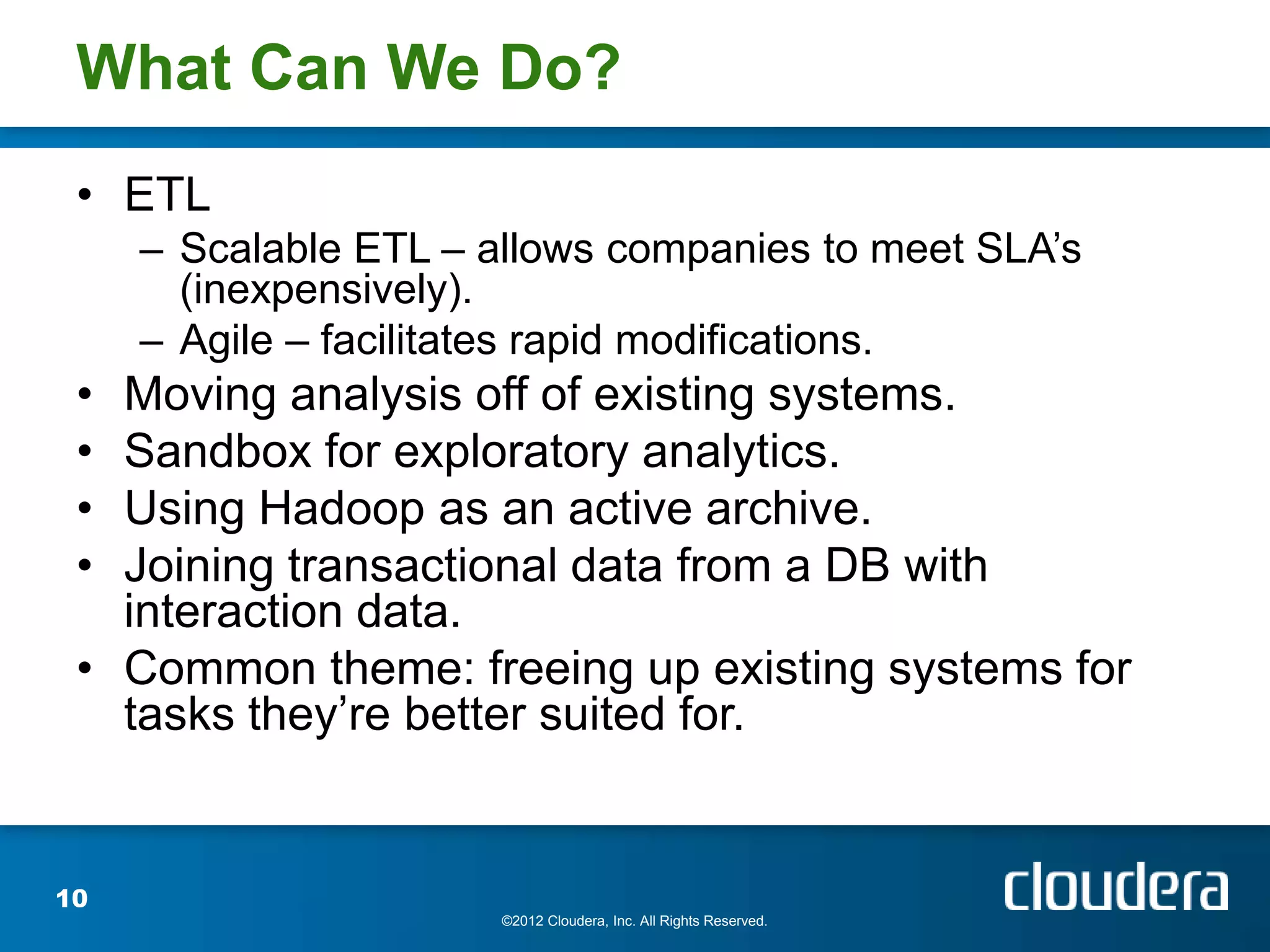 What Can We Do?
 • ETL
     – Scalable ETL – allows companies to meet SLA’s
       (inexpensively).
     – Agile – facilitates rapid modifications.
 • Moving analysis off of existing systems.
 • Sandbox for exploratory analytics.
 • Using Hadoop as an active archive.
 • Joining transactional data from a DB with
   interaction data.
 • Common theme: freeing up existing systems for
   tasks they’re better suited for.


10
                       ©2012 Cloudera, Inc. All Rights Reserved.
 